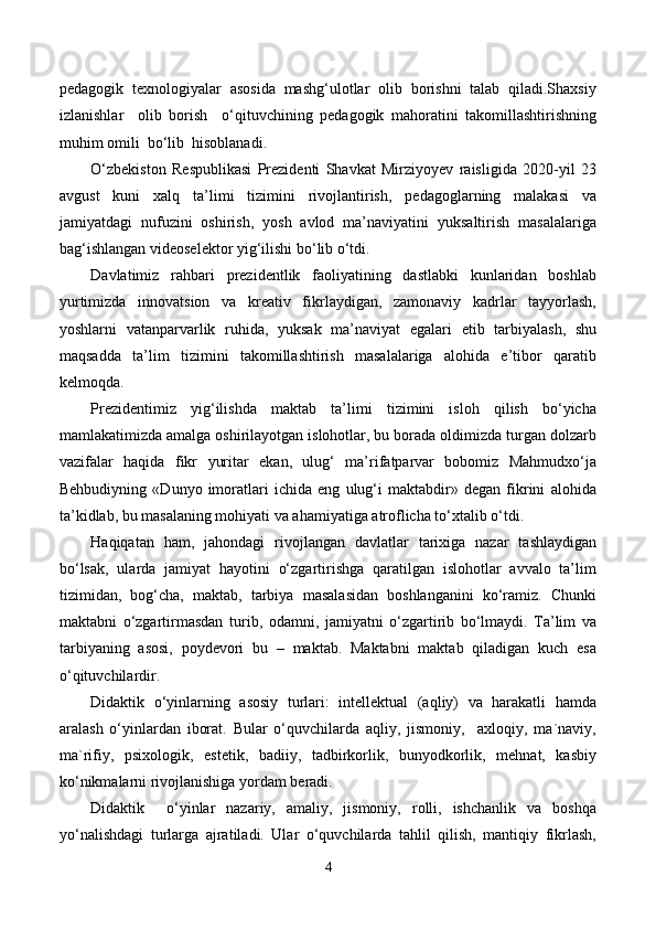 pedagogik  texnologiyalar  asosida  mashg‘ulotlar  olib  borishni  talab  qiladi.Shaxsiy
izlanishlar     olib   borish     o‘qituvchining   pedagogik   mahoratini   takomillashtirishning
muhim omili  bo‘lib  hisoblanadi.
O‘zbekiston   Respublikasi   Prezidenti   Shavkat   Mirziyoyev   raisligida   2020-yil   23
avgust   kuni   xalq   ta’limi   tizimini   rivojlantirish,   pedagoglarning   malakasi   va
jamiyatdagi   nufuzini   oshirish,   yosh   avlod   ma’naviyatini   yuksaltirish   masalalariga
bag‘ishlangan videoselektor yig‘ilishi bo‘lib o‘tdi.
Davlatimiz   rahbari   prezidentlik   faoliyatining   dastlabki   kunlaridan   boshlab
yurtimizda   innovatsion   va   kreativ   fikrlaydigan,   zamonaviy   kadrlar   tayyorlash,
yoshlarni   vatanparvarlik   ruhida,   yuksak   ma’naviyat   egalari   etib   tarbiyalash,   shu
maqsadda   ta’lim   tizimini   takomillashtirish   masalalariga   alohida   e’tibor   qaratib
kelmoqda.
Prezidentimiz   yig‘ilishda   maktab   ta’limi   tizimini   isloh   qilish   bo‘yicha
mamlakatimizda amalga oshirilayotgan islohotlar, bu borada oldimizda turgan dolzarb
vazifalar   haqida   fikr   yuritar   ekan,   ulug‘   ma’rifatparvar   bobomiz   Mahmudxo‘ja
Behbudiyning   «Dunyo   imoratlari   ichida   eng   ulug‘i   maktabdir»   degan   fikrini   alohida
ta’kidlab, bu masalaning mohiyati va ahamiyatiga atroflicha to‘xtalib o‘tdi.
Haqiqatan   ham,   jahondagi   rivojlangan   davlatlar   tarixiga   nazar   tashlaydigan
bo‘lsak,   ularda   jamiyat   hayotini   o‘zgartirishga   qaratilgan   islohotlar   avvalo   ta’lim
tizimidan,   bog‘cha,   maktab,   tarbiya   masalasidan   boshlanganini   ko‘ramiz.   Chunki
maktabni   o‘zgartirmasdan   turib,   odamni,   jamiyatni   o‘zgartirib   bo‘lmaydi.   Ta’lim   va
tarbiyaning   asosi,   poydevori   bu   –   maktab.   Maktabni   maktab   qiladigan   kuch   esa
o‘qituvchilardir.
Didaktik   o‘yinlarning   asosiy   turlari:   intellektual   (aqliy)   va   harakatli   hamda
aralash   o‘yinlardan   iborat.   Bular   o‘quvchilarda   aqliy,   jismoniy,     axloqiy,   ma`naviy,
ma`rifiy,   psixologik,   estetik,   badiiy,   tadbirkorlik,   bunyodkorlik,   mehnat,   kasbiy
ko‘nikmalarni rivojlanishiga yordam beradi.
Didaktik     o‘yinlar   nazariy,   amaliy,   jismoniy,   rolli,   ishchanlik   va   boshqa
yo‘nalishdagi   turlarga   ajratiladi.   Ular   o‘quvchilarda   tahlil   qilish,   mantiqiy   fikrlash,
4 