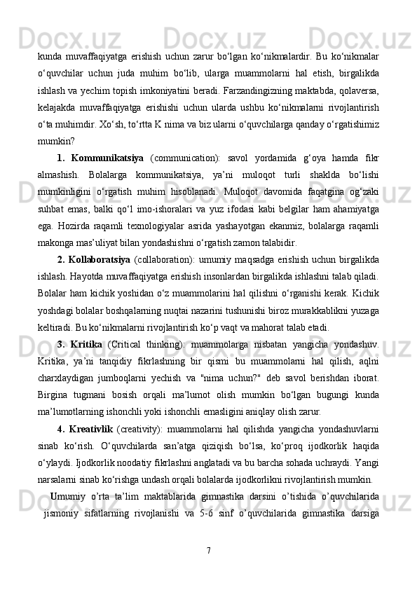 kunda   muvaffaqiyatga   erishish   uchun   zarur   bo‘lgan   ko‘nikmalardir.   Bu   ko‘nikmalar
o‘quvchilar   uchun   juda   muhim   bo‘lib,   ularga   muammolarni   hal   etish,   birgalikda
ishlash va yechim topish imkoniyatini beradi. Farzandingizning maktabda, qolaversa,
kelajakda   muvaffaqiyatga   erishishi   uchun   ularda   ushbu   ko‘nikmalarni   rivojlantirish
o‘ta muhimdir. Xo‘sh, to‘rtta K nima va biz ularni o‘quvchilarga qanday o‘rgatishimiz
mumkin?
1.   Kommunikatsiya   (communication):   savol   yordamida   g‘oya   hamda   fikr
almashish.   Bolalarga   kommunikatsiya,   ya’ni   muloqot   turli   shaklda   bo‘lishi
mumkinligini   o‘rgatish   muhim   hisoblanadi.   Muloqot   davomida   faqatgina   og‘zaki
suhbat   emas,   balki   qo‘l   imo-ishoralari   va   yuz   ifodasi   kabi   belgilar   ham   ahamiyatga
ega.   Hozirda   raqamli   texnologiyalar   asrida   yashayotgan   ekanmiz,   bolalarga   raqamli
makonga mas’uliyat bilan yondashishni o‘rgatish zamon talabidir. 
2.   Kollaboratsiya   (collaboration):   umumiy   maqsadga   erishish   uchun   birgalikda
ishlash. Hayotda muvaffaqiyatga erishish insonlardan birgalikda ishlashni talab qiladi.
Bolalar ham  kichik yoshidan o‘z muammolarini hal qilishni  o‘rganishi  kerak. Kichik
yoshdagi bolalar boshqalarning nuqtai nazarini tushunishi biroz murakkablikni yuzaga
keltiradi. Bu ko‘nikmalarni rivojlantirish ko‘p vaqt va mahorat talab etadi.
3.   Kritika   (Critical   thinking):   muammolarga   nisbatan   yangicha   yondashuv.
Kritika,   ya’ni   tanqidiy   fikrlashning   bir   qismi   bu   muammolarni   hal   qilish,   aqlni
charxlaydigan   jumboqlarni   yechish   va   "nima   uchun?"   deb   savol   berishdan   iborat.
Birgina   tugmani   bosish   orqali   ma’lumot   olish   mumkin   bo‘lgan   bugungi   kunda
ma’lumotlarning ishonchli yoki ishonchli emasligini aniqlay olish zarur.
4.   Kreativlik   (creativity):   muammolarni   hal   qilishda   yangicha   yondashuvlarni
sinab   ko‘rish.   O‘quvchilarda   san’atga   qiziqish   bo‘lsa,   ko‘proq   ijodkorlik   haqida
o‘ylaydi. Ijodkorlik noodatiy fikrlashni anglatadi va bu barcha sohada uchraydi. Yangi
narsalarni sinab ko‘rishga undash orqali bolalarda ijodkorlikni rivojlantirish mumkin. 
U mumiy   o’rta   ta’lim   maktablarida   gimnastika   darsini   o’tishida   o’quvchilarida
jismoniy   sifatlarning   rivojlanishi   va   5-6   sinf   o’quvchilarida   gimnastika   darsiga
7 