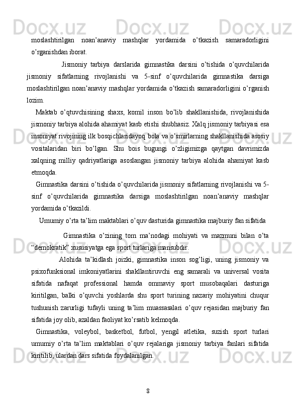 moslashtirilgan   noan’anaviy   mashqlar   yordamida   o’tkazish   samaradorligini
o’rganishdan iborat.
            Jismoniy   tarbiya   darslarida   gimnastika   darsini   o’tishida   o’quvchilarida
jismoniy   sifatlarning   rivojlanishi   va   5-sinf   o’quvchilarida   gimnastika   darsiga
moslashtirilgan noan’anaviy mashqlar  yordamida o’tkazish samaradorligini  o’rganish
lozim.  
Maktab   o’qtuvchisining   shaxs,   komil   inson   bo’lib   shakllanishida,   rivojlanishida
jismoniy tarbiya alohida ahamiyat kasb etishi shubhasiz. Xalq jismoniy tarbiyasi esa
insoniyat rivojining ilk bosqichlaridayoq bola va o’smirlarning shakllanishida asosiy
vositalaridan   biri   bo’lgan.   Shu   bois   bugungi   o’zligimizga   qaytgan   davrimizda
xalqning   milliy   qadriyatlariga   asoslangan   jismoniy   tarbiya   alohida   ahamiyat   kasb
etmoqda. 
Gimnastika darsini o’tishida o’quvchilarida jismoniy sifatlarning rivojlanishi va 5-
sinf   o’quvchilarida   gimnastika   darsiga   moslashtirilgan   noan’anaviy   mashqlar
yordamida o’tkazildi.
Umumiy o’rta ta’lim maktablari o’quv dasturida gimnastika majburiy fan sifatida
                Gimnastika   o’zining   tom   ma’nodagi   mohiyati   va   mazmuni   bilan   o’ta
“demokratik” xususiyatga ega sport turlariga mansubdir.
              Alohida   ta’kidlash   joizki,   gimnastika   inson   sog’ligi,   uning   jismoniy   va
psixofunksional   imkoniyatlarini   shakllantiruvchi   eng   samarali   va   universal   vosita
sifatida   nafaqat   professional   hamda   ommaviy   sport   musobaqalari   dasturiga
kiritilgan,   balki   o’quvchi   yoshlarda   shu   sport   turining   nazariy   mohiyatini   chuqur
tushunish   zarurligi   tufayli   uning   ta’lim   muassasalari   o’quv   rejasidan   majburiy   fan
sifatida joy olib, azaldan faoliyat ko’rsatib kelmoqda. 
Gimnastika,   voleybol,   basketbol,   futbol,   yengil   atletika,   suzish   sport   turlari
umumiy   o’rta   ta’lim   maktablari   o’quv   rejalariga   jismoniy   tarbiya   fanlari   sifatida
kiritilib, ulardan dars sifatida foydalanilgan.
8 