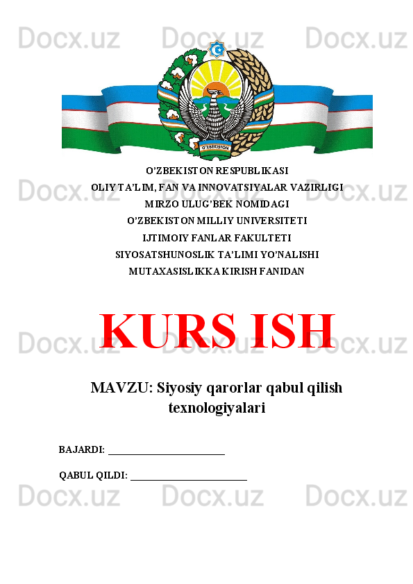 O’ZBEKISTON RESPUBLIKASI 
OLIY TA’LIM, FAN VA INNOVATSIYALAR VAZIRLIGI
MIRZO ULUG’BEK NOMIDAGI 
O’ZBEKISTON MILLIY UNIVERSITETI
IJTIMOIY FANLAR FAKULTETI
SIYOSATSHUNOSLIK TA’LIMI YO’NALISHI
MUTAXASISLIKKA KIRISH FANIDAN
KURS ISH
MAVZU: Siyosiy qarorlar qabul qilish
texnologiyalari
BAJARDI: ________________________
QABUL QILDI: ________________________ 