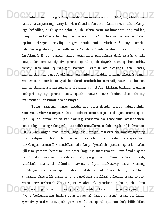 tushuntirish   uchun   eng   ko'p   qo'llaniladigan   nazariy   asosdir.   (Me'yoriy)   Ratsional
tanlov nazariyasining asosiy farazlari shundan iboratki, odamlar izchil afzalliklarga
ega   bo'ladilar,   ongli   qaror   qabul   qilish   uchun   zarur   ma'lumotlarni   to'playdilar,
muqobil   harakatlarni   baholaydilar   va   ularning   e'tiqodlari   va   qadriyatlari   bilan
optimal   darajada   bog'liq   bo'lgan   harakatlarni   tanlashadi.   Bunday   qarorlar
odamlarning   shaxsiy   manfaatlarini   ko'tarishi   kutiladi   va   shuning   uchun   oqilona
hisoblanadi.   Biroq,   oqilona   tanlov   yondashuvi   paradoksga   duch   keladi,   chunki
tadqiqotlar   amalda   siyosiy   qarorlar   qabul   qilish   deyarli   hech   qachon   ushbu
tamoyillarga   amal   qilmasligini   ko'rsatdi.   Odamlar   o'z   fikrlarida   izchil   emas,
ma'lumotdan   noto'g'ri   foydalanadi,   o'z   tanloviga   haddan   tashqari   ishonadi,   yangi
ma'lumotlar   asosida   mavjud   baholarni   moslashtira   olmaydi,   yetarli   bo'lmagan
ma'lumotlardan asossiz  xulosalar  chiqaradi   va noto'g'ri   fikrlarni   bildiradi.   Bundan
tashqari,   siyosiy   qarorlar   qabul   qilish,   xususan,   ovoz   berish,   faqat   shaxsiy
manfaatlar bilan birmuncha bog'liqdir.
"To'liq"   ratsional   tanlov   modelining   asossizligidan   so'ng   ,   tadqiqotchilar
ratsional   tanlov   nazariyalari   kabi   o'xshash   taxminlarga   asoslangan,   ammo   qaror
qabul   qilish   jarayonlari   va   natijalaridagi   individual   va   kontekstual   o'zgarishlarni
tan oladigan "chegaralangan" ratsionallik modellarini ishlab chiqdilar (   Kahneman,
2011).   Cheklangan   ma'lumotni,   kognitiv   noto'g'ri   fikrlarni   va   motivatsiyaning
etishmasligini   qoplash   uchun   xulq-atvor   qarorlarini   qabul   qilish   nazariyasi   kabi
cheklangan   ratsionallik   modellari   odamlarga   "yetarlicha   yaxshi"   qarorlar   qabul
qilishga   yordam   beradigan   bir   qator   kognitiv   strategiyalarni   tavsiflaydi:   qaror
qabul   qilish   vazifasini   soddalashtirish,   yangi   ma'lumotlarni   tanlab   filtrlash,
sharhlash.   ma'lumot   oldindan   mavjud   bo'lgan   mafkuraviy   moyilliklarning
funktsiyasi   sifatida   va   qaror   qabul   qilishda   ishtirok   etgan   ijtimoiy   guruhlarni
(masalan,   farovonlik   dasturlarining   benefitsiar   guruhlari)   baholash   orqali   siyosiy
masalalarni   tushunish.   Shaxslar,   shuningdek,   o'z   qarorlarini   qabul   qilish   uchun
boshqalarning fikriga murojaat qilishadi, masalan, ekspert xulosalariga tayanib, o'z
fikrini   boshqalarning   fikrlari   bilan   taqqoslash   (axborot   ta'siri)   orqali   o'z   fikrini
ijtimoiy   jihatdan   tasdiqlash   yoki   o'z   fikrini   qabul   qilingan   ko'pchilik   bilan
10