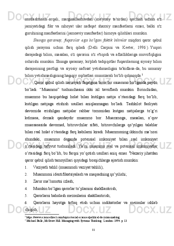 moslashtirish   orqali,   marginallashuvdan   (me'yoriy   ta'sirdan)   qochish   uchun   o'z
jamiyatidagi   fikr   va   nihoyat   ular   nafaqat   shaxsiy   manfaatlarni   emas,   balki   o'z
guruhining manfaatlarini (jamoaviy manfaatlar) himoya qilishlari mumkin.
Shunga   qaramay,   fuqarolar   ega   bo'lgan   faktik   bilimlar   miqdori   qaror   qabul
qilish   jarayoni   uchun   farq   qiladi   (Delli   Carpini   va   Keeter,   1996   ).   Yuqori
darajadagi   bilim,   masalan,   o'z   qarorini   o'z   e'tiqodi   va   afzalliklariga   muvofiqligini
oshirishi mumkin.   Shunga qaramay, ko'plab tadqiqotlar fuqarolarning siyosiy bilim
darajasining   pastligi   va   siyosiy   nafosat   yetishmasligini   ta'kidlasa-da,   bu   umumiy
bilim yetishmasligining haqiqiy oqibatlari munozarali bo'lib qolmoqda. 2
 Qaror qabul qilish zaruriyati faqatgina biror bir muammo bo’lganda paydo
bo’ladi.   “Muammo”   tushunchasini   ikki   xil   tavsiflash   mumkin.   Birinchidan,
muammo   bu   haqiqatdagi   holat   bilan   kutilgan   natija   o’rtasidagi   farq   bo’lib,
kutilgan   natijaga   etishish   usullari   aniqlanmagan   bo’ladi.   Tashkilot   faoliyati
davomida   erishilgan   natijalar   rahbar   tomonidan   kutgan   natijalarga   to’g’ri
kelmasa,   demak   qandaydir   muammo   bor.   Muammoga,   masalan,   o’quv
muassasasida   davomad,   bitiruvchilar   sifati,   bitiruvchilarga   qo’yilgan   talablar
bilan real holat o’rtasidagi farq kabilarni kiradi. Muammoning ikkinchi ma’nosi
shundaki,   muammo   deganda   potensial   imkoniyat   bilan   real   imkoniyat
o’rtasidagi   tafovut   tushuniladi.   Ya’ni   muammo   real   va   potensial   imkoniyatlar
o’rtasidagi farq bo’lib, bu farqni yo’qotish usullari aniq emas.   3
Nazariy jihatdan
qaror qabul qilish tamoyillari quyidagi bosqichlarga ajratish mumkin: 
1. Vaziyatli tahlil (muammoli vaziyat tahlili); 
2. Muammoni identifikatsiyalash va maqsadning qo’yilishi; 
3. Zarur ma’lumotni izlash; 
4. Mumkin bo’lgan qarorlar to’plamini shakllantirish; 
5. Qarorlarni baholash mezonlarini shakllantirish; 
6. Qarorlarni   hayotga   tatbiq   etish   uchun   indikatorlar   va   mezonlar   ishlab
chiqish; 
2
 https://www.sciencedirect.com/topics/social-sciences/political-decision-making
3
 Michael Balle, McGraw-Hill. Managing with Systems Thinking.  London -1994. p 13
11