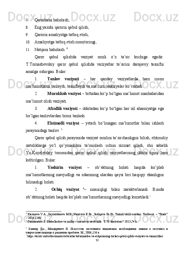 7. Qarorlarni baholash; 
8. Eng yaxshi qarorni qabul qilish; 
9. Qarorni amaliyotga tatbiq etish; 
10. Amaliyotga tatbiq etish monitoringi; 
11. Natijani baholash.  4
Qaror   qabul   qilishda   vaziyat   omili   o’z   ta’sir   kuchiga   egadir.
T.Tomashevskiy   qaror   qabul   qilishda   vaziyatlar   ta’sirini   darajaviy   tasnifni
amalga oshirgan.  Bular: 
1. Tanlov   vaziyati   –   har   qanday   vaziyatlarda   ham   inson
ma’lumotlarni tanlaydi, tasniflaydi va ma’lum reaksiyalar ko’rsatadi. 
2. Murakkab vaziyat –  bittadan ko’p bo’lgan ma’lumot manbalaridan
ma’lumot olish vaziyati. 
3. Afzallik  vaziyati   –  ikkitadan  ko’p  bo’lgan  har   xil   ahamiyatga  ega
bo’lgan tanlovlardan birini tanlash. 
4. Ehtimolli   vaziyat   –   yetarli   bo’lmagan   ma’lumotlar   bilan   ishlash
jarayonidagi tanlov.  5
Qaror qabul qilish jarayonida vaziyat omilini ta’sirchanligini bilish, ehtimoliy
xatoliklarga   yo’l   qo’ymaslikni   ta’minlash   uchun   xizmat   qiladi,   shu   sababli
Yu.Kozeletskiy   tomonidan   qaror   qabul   qilish   vaziyatlarining   ikkita   tipini   ham
keltirilgan. Bular: 
1. Yashirin   vaziyat   –   ob’ektning   holati   haqida   ko’plab
ma’lumotlarning   mavjudligi   va   odamning   ulardan   qaysi   biri   haqiqiy   ekanligini
bilmasligi holati. 
2.   Ochiq   vaziyat   6
–   noaniqligi   bilan   xarakterlanadi.   Bunda
ob’ektning holati haqida ko’plab ma’lumotlarning mavjudligi kuzatiladi . 7
4
  Karimova V.A., Zaynutdinova M.B., Nazirova E.Sh., Sadiqova Sh.Sh. Tizimli tahlil asoslari. Toshkent. – “Shark”
– 2014,126b
5
  Otamuradov S. Globallashuv va milliy – ma naviy xavfsizlik. Tʼ :” O ʻ zbekiston ”-2013,74  b
6
  Коннор   Дж.,   Макдермотт   И.   Искусство   системного   мышления:   необходимые   знания   о   системах   и
творческом подходе к решению проблем. М., 2006,156 л
7
  https :// arxiv . uz / ru / documents / referatlar / informatika - va - at / qarorning - turlari - qabul - qilish - vaziyati - va - tamoyillari
12 