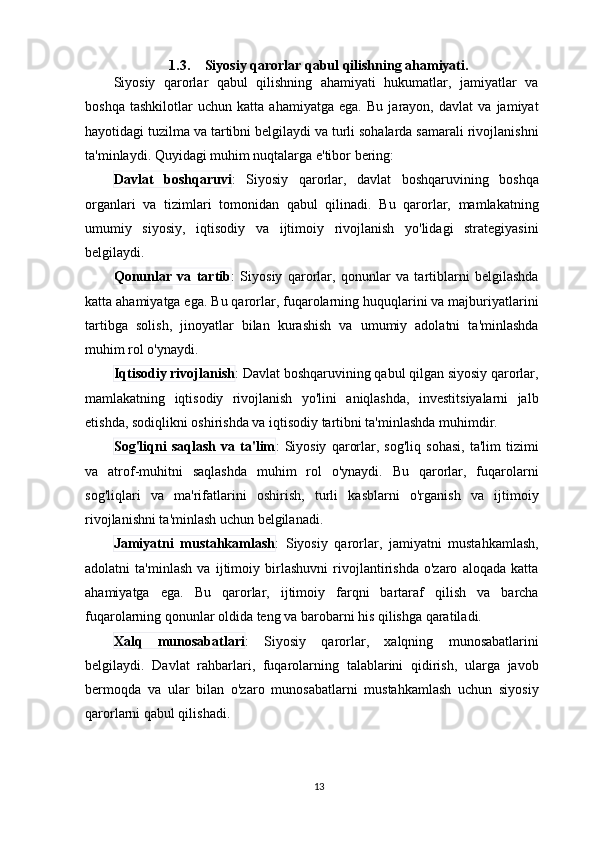 1.3. Siyosiy qarorlar qabul qilishning ahamiyati .
Siyosiy   qarorlar   qabul   qilishning   ahamiyati   hukumatlar,   jamiyatlar   va
boshqa   tashkilotlar   uchun   katta   ahamiyatga   ega.   Bu   jarayon,   davlat   va   jamiyat
hayotidagi tuzilma va tartibni belgilaydi va turli sohalarda samarali rivojlanishni
ta'minlaydi. Quyidagi muhim nuqtalarga e'tibor bering:
Davlat   boshqaruvi :   Siyosiy   qarorlar,   davlat   boshqaruvining   boshqa
organlari   va   tizimlari   tomonidan   qabul   qilinadi.   Bu   qarorlar,   mamlakatning
umumiy   siyosiy,   iqtisodiy   va   ijtimoiy   rivojlanish   yo'lidagi   strategiyasini
belgilaydi.
Qonunlar   va   tartib :   Siyosiy   qarorlar,   qonunlar   va   tartiblarni   belgilashda
katta ahamiyatga ega. Bu qarorlar, fuqarolarning huquqlarini va majburiyatlarini
tartibga   solish,   jinoyatlar   bilan   kurashish   va   umumiy   adolatni   ta'minlashda
muhim rol o'ynaydi.
Iqtisodiy rivojlanish : Davlat boshqaruvining qabul qilgan siyosiy qarorlar,
mamlakatning   iqtisodiy   rivojlanish   yo'lini   aniqlashda,   investitsiyalarni   jalb
etishda, sodiqlikni oshirishda va iqtisodiy tartibni ta'minlashda muhimdir.
Sog'liqni   saqlash   va   ta'lim :   Siyosiy   qarorlar,   sog'liq   sohasi,   ta'lim   tizimi
va   atrof-muhitni   saqlashda   muhim   rol   o'ynaydi.   Bu   qarorlar,   fuqarolarni
sog'liqlari   va   ma'rifatlarini   oshirish,   turli   kasblarni   o'rganish   va   ijtimoiy
rivojlanishni ta'minlash uchun belgilanadi.
Jamiyatni   mustahkamlash :   Siyosiy   qarorlar,   jamiyatni   mustahkamlash,
adolatni   ta'minlash   va   ijtimoiy   birlashuvni   rivojlantirishda   o'zaro   aloqada   katta
ahamiyatga   ega.   Bu   qarorlar,   ijtimoiy   farqni   bartaraf   qilish   va   barcha
fuqarolarning qonunlar oldida teng va barobarni his qilishga qaratiladi.
Xalq   munosabatlari :   Siyosiy   qarorlar,   xalqning   munosabatlarini
belgilaydi.   Davlat   rahbarlari,   fuqarolarning   talablarini   qidirish,   ularga   javob
bermoqda   va   ular   bilan   o'zaro   munosabatlarni   mustahkamlash   uchun   siyosiy
qarorlarni qabul qilishadi.
13 