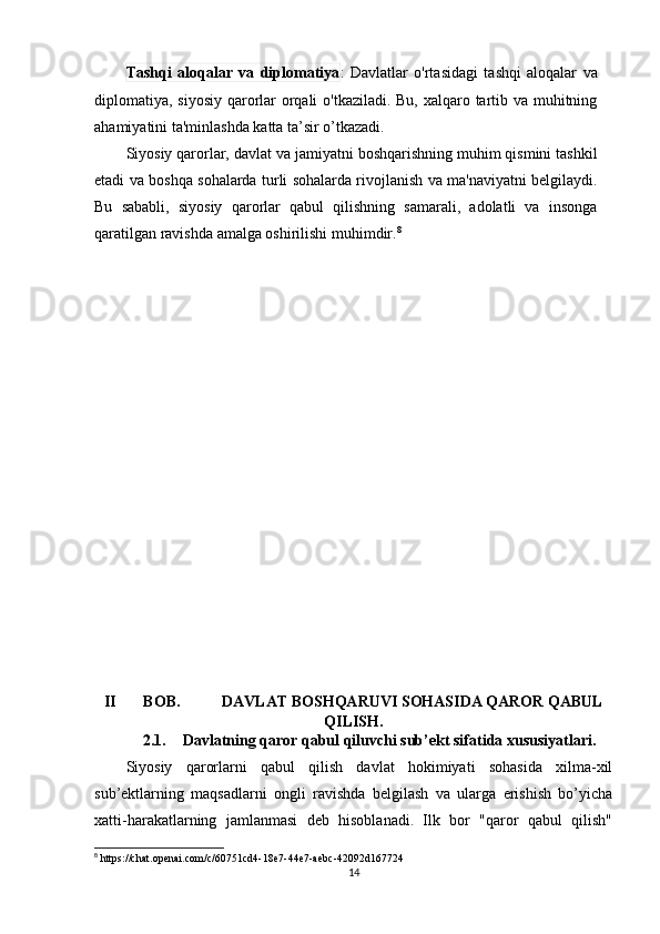 Tashqi   aloqalar   va   diplomatiya :   Davlatlar   o'rtasidagi   tashqi   aloqalar   va
diplomatiya, siyosiy qarorlar orqali  o'tkaziladi. Bu, xalqaro tartib va muhitning
ahamiyatini ta'minlashda katta ta’sir o’tkazadi.
Siyosiy qarorlar, davlat va jamiyatni boshqarishning muhim qismini tashkil
etadi va boshqa sohalarda turli sohalarda rivojlanish va ma'naviyatni belgilaydi.
Bu   sababli,   siyosiy   qarorlar   qabul   qilishning   samarali,   adolatli   va   insonga
qaratilgan ravishda amalga oshirilishi muhimdir. 8
II BOB.  DAVLAT BOSHQARUVI SOHASIDA QAROR QABUL
QILISH .
2.1. Davlatning qaror qabul qiluvchi sub’ekt sifatida xususiyatlari .
Siyosiy   qarorlarni   qabul   qilish   davlat   hokimiyati   sohasida   xilma-xil
sub’ektlarning   maqsadlarni   ongli   ravishda   belgilash   va   ularga   erishish   bo’yicha
xatti-harakatlarning   jamlanmasi   deb   hisoblanadi.   Ilk   bor   "qaror   qabul   qilish"
8
  https :// chat . openai . com / c /60751 cd 4-18 e 7-44 e 7- aebc -42092 d 167724
14 