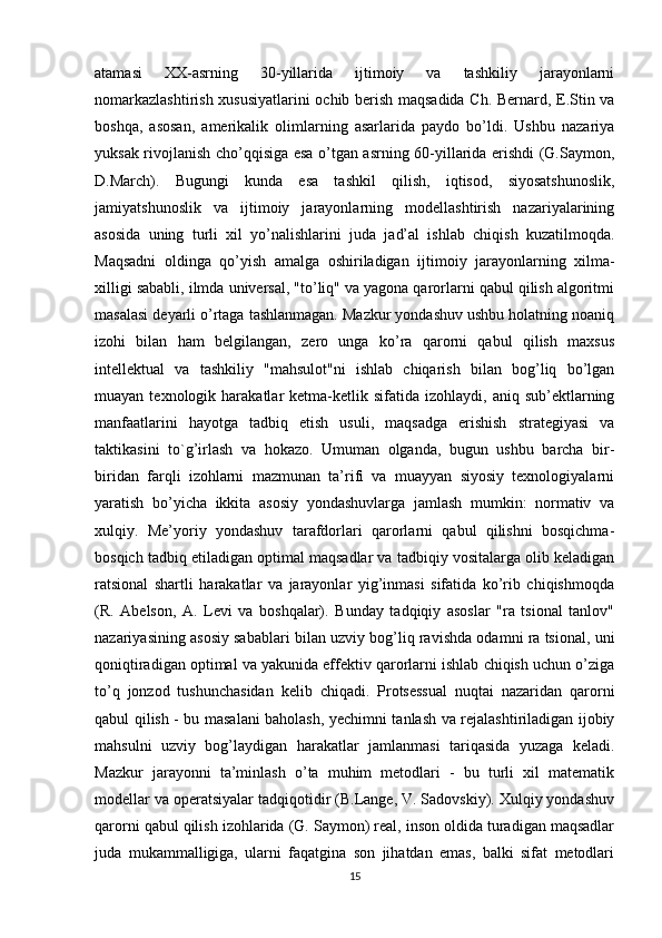 atamasi   XX-asrning   30-yillarida   ijtimoiy   va   tashkiliy   jarayonlarni
nomarkazlashtirish xususiyatlarini ochib berish maqsadida Ch. Bernard, E.Stin va
boshqa,   asosan,   amerikalik   olimlarning   asarlarida   paydo   bo’ldi.   Ushbu   nazariya
yuksak rivojlanish cho’qqisiga esa o’tgan asrning 60-yillarida erishdi (G.Saymon,
D.March).   Bugungi   kunda   esa   tashkil   qilish,   iqtisod,   siyosatshunoslik,
jamiyatshunoslik   va   ijtimoiy   jarayonlarning   modellashtirish   nazariyalarining
asosida   uning   turli   xil   yo’nalishlarini   juda   jad’al   ishlab   chiqish   kuzatilmoqda.
Maqsadni   oldinga   qo’yish   amalga   oshiriladigan   ijtimoiy   jarayonlarning   xilma-
xilligi sababli, ilmda universal, "to’liq" va yagona qarorlarni qabul qilish algoritmi
masalasi deyarli o’rtaga tashlanmagan. Mazkur yondashuv ushbu holatning noaniq
izohi   bilan   ham   belgilangan,   zero   unga   ko’ra   qarorni   qabul   qilish   maxsus
intellektual   va   tashkiliy   "mahsulot"ni   ishlab   chiqarish   bilan   bog’liq   bo’lgan
muayan  texnologik  harakatlar   ketma-ketlik  sifatida  izohlaydi,   aniq  sub’ektlarning
manfaatlarini   hayotga   tadbiq   etish   usuli,   maqsadga   erishish   strategiyasi   va
taktikasini   to`g’irlash   va   hokazo.   Umuman   olganda,   bugun   ushbu   barcha   bir-
biridan   farqli   izohlarni   mazmunan   ta’rifi   va   muayyan   siyosiy   texnologiyalarni
yaratish   bo’yicha   ikkita   asosiy   yondashuvlarga   jamlash   mumkin:   normativ   va
xulqiy.   Me’yoriy   yondashuv   tarafdorlari   qarorlarni   qabul   qilishni   bosqichma-
bosqich tadbiq etiladigan optimal maqsadlar va tadbiqiy vositalarga olib keladigan
ratsional   shartli   harakatlar   va   jarayonlar   yig’inmasi   sifatida   ko’rib   chiqishmoqda
(R.   Abelson,   A.   Levi   va   boshqalar).   Bunday   tadqiqiy   asoslar   "ra   tsional   tanlov"
nazariyasining asosiy sabablari bilan uzviy bog’liq ravishda odamni ra tsional, uni
qoniqtiradigan optimal va yakunida effektiv qarorlarni ishlab chiqish uchun o’ziga
to’q   jonzod   tushunchasidan   kelib   chiqadi.   Protsessual   nuqtai   nazaridan   qarorni
qabul qilish - bu masalani baholash, yechimni tanlash va rejalashtiriladigan ijobiy
mahsulni   uzviy   bog’laydigan   harakatlar   jamlanmasi   tariqasida   yuzaga   keladi.
Mazkur   jarayonni   ta’minlash   o’ta   muhim   metodlari   -   bu   turli   xil   matematik
modellar va operatsiyalar tadqiqotidir (B.Lange, V. Sadovskiy). Xulqiy yondashuv
qarorni qabul qilish izohlarida (G. Saymon) real, inson oldida turadigan maqsadlar
juda   mukammalligiga,   ularni   faqatgina   son   jihatdan   emas,   balki   sifat   metodlari
15 