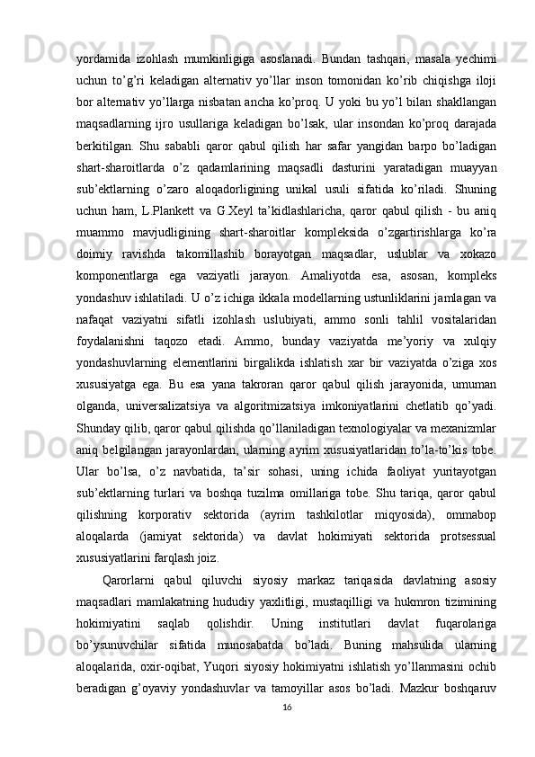 yordamida   izohlash   mumkinligiga   asoslanadi.   Bundan   tashqari,   masala   yechimi
uchun   to’g’ri   keladigan   alternativ   yo’llar   inson   tomonidan   ko’rib   chiqishga   iloji
bor alternativ yo’llarga nisbatan ancha ko’proq. U yoki bu yo’l bilan shakllangan
maqsadlarning   ijro   usullariga   keladigan   bo’lsak,   ular   insondan   ko’proq   darajada
berkitilgan.   Shu   sababli   qaror   qabul   qilish   har   safar   yangidan   barpo   bo’ladigan
shart-sharoitlarda   o’z   qadamlarining   maqsadli   dasturini   yaratadigan   muayyan
sub’ektlarning   o’zaro   aloqadorligining   unikal   usuli   sifatida   ko’riladi.   Shuning
uchun   ham,   L.Plankett   va   G.Xeyl   ta’kidlashlaricha,   qaror   qabul   qilish   -   bu   aniq
muammo   mavjudligining   shart-sharoitlar   kompleksida   o’zgartirishlarga   ko’ra
doimiy   ravishda   takomillashib   borayotgan   maqsadlar,   uslublar   va   xokazo
komponentlarga   ega   vaziyatli   jarayon.   Amaliyotda   esa,   asosan,   kompleks
yondashuv ishlatiladi. U o’z ichiga ikkala modellarning ustunliklarini jamlagan va
nafaqat   vaziyatni   sifatli   izohlash   uslubiyati,   ammo   sonli   tahlil   vositalaridan
foydalanishni   taqozo   etadi.   Ammo,   bunday   vaziyatda   me’yoriy   va   xulqiy
yondashuvlarning   elementlarini   birgalikda   ishlatish   xar   bir   vaziyatda   o’ziga   xos
xususiyatga   ega.   Bu   esa   yana   takroran   qaror   qabul   qilish   jarayonida,   umuman
olganda,   universalizatsiya   va   algoritmizatsiya   imkoniyatlarini   chetlatib   qo’yadi.
Shunday qilib, qaror qabul qilishda qo’llaniladigan texnologiyalar va mexanizmlar
aniq   belgilangan   jarayonlardan,   ularning   ayrim   xususiyatlaridan   to’la-to’kis   tobe.
Ular   bo’lsa,   o’z   navbatida,   ta’sir   sohasi,   uning   ichida   faoliyat   yuritayotgan
sub’ektlarning   turlari   va   boshqa   tuzilma   omillariga   tobe.   Shu   tariqa,   qaror   qabul
qilishning   korporativ   sektorida   (ayrim   tashkilotlar   miqyosida),   ommabop
aloqalarda   (jamiyat   sektorida)   va   davlat   hokimiyati   sektorida   protsessual
xususiyatlarini farqlash joiz.
Qarorlarni   qabul   qiluvchi   siyosiy   markaz   tariqasida   davlatning   asosiy
maqsadlari   mamlakatning   hududiy   yaxlitligi,   mustaqilligi   va   hukmron   tizimining
hokimiyatini   saqlab   qolishdir.   Uning   institutlari   davlat   fuqarolariga
bo’ysunuvchilar   sifatida   munosabatda   bo’ladi.   Buning   mahsulida   ularning
aloqalarida, oxir-oqibat, Yuqori  siyosiy  hokimiyatni  ishlatish  yo’llanmasini  ochib
beradigan   g’oyaviy   yondashuvlar   va   tamoyillar   asos   bo’ladi.   Mazkur   boshqaruv
16 