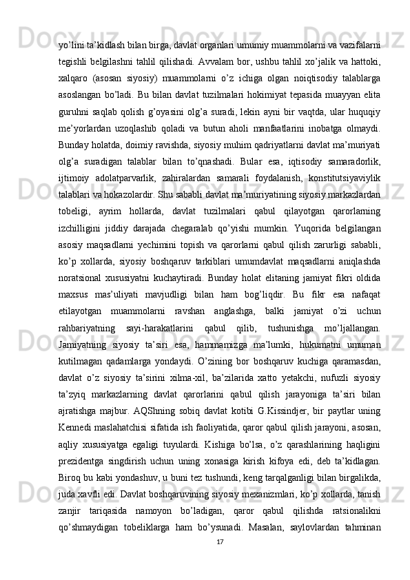 yo’lini ta’kidlash bilan birga, davlat organlari umumiy muammolarni va vazifalarni
tegishli   belgilashni   tahlil   qilishadi.  Avvalam   bor,  ushbu  tahlil   xo’jalik  va  hattoki,
xalqaro   (asosan   siyosiy)   muammolarni   o’z   ichiga   olgan   noiqtisodiy   talablarga
asoslangan   bo’ladi.   Bu   bilan   davlat   tuzilmalari   hokimiyat   tepasida   muayyan   elita
guruhni   saqlab   qolish   g’oyasini   olg’a   suradi,   lekin   ayni   bir   vaqtda,   ular   huquqiy
me’yorlardan   uzoqlashib   qoladi   va   butun   aholi   manfaatlarini   inobatga   olmaydi.
Bunday holatda, doimiy ravishda, siyosiy muhim qadriyatlarni davlat ma’muriyati
olg’a   suradigan   talablar   bilan   to’qnashadi.   Bular   esa,   iqtisodiy   samaradorlik,
ijtimoiy   adolatparvarlik,   zahiralardan   samarali   foydalanish,   konstitutsiyaviylik
talablari va hokazolardir. Shu sababli davlat ma’muriyatining siyosiy markazlardan
tobeligi,   ayrim   hollarda,   davlat   tuzilmalari   qabul   qilayotgan   qarorlarning
izchilligini   jiddiy   darajada   chegaralab   qo’yishi   mumkin.   Yuqorida   belgilangan
asosiy   maqsadlarni   yechimini   topish   va   qarorlarni   qabul   qilish   zarurligi   sababli,
ko’p   xollarda,   siyosiy   boshqaruv   tarkiblari   umumdavlat   maqsadlarni   aniqlashda
noratsional   xususiyatni   kuchaytiradi.   Bunday   holat   elitaning   jamiyat   fikri   oldida
maxsus   mas’uliyati   mavjudligi   bilan   ham   bog’liqdir.   Bu   fikr   esa   nafaqat
etilayotgan   muammolarni   ravshan   anglashga,   balki   jamiyat   o’zi   uchun
rahbariyatning   sayi-harakatlarini   qabul   qilib,   tushunishga   mo’ljallangan.
Jamiyatning   siyosiy   ta’siri   esa,   hammamizga   ma’lumki,   hukumatni   umuman
kutilmagan   qadamlarga   yondaydi.   O’zining   bor   boshqaruv   kuchiga   qaramasdan,
davlat   o’z   siyosiy   ta’sirini   xilma-xil,   ba’zilarida   xatto   yetakchi,   nufuzli   siyosiy
ta’zyiq   markazlarning   davlat   qarorlarini   qabul   qilish   jarayoniga   ta’siri   bilan
ajratishga   majbur.   AQShning   sobiq   davlat   kotibi   G.Kissindjer,   bir   paytlar   uning
Kennedi maslahatchisi sifatida ish faoliyatida, qaror qabul qilish jarayoni, asosan,
aqliy   xususiyatga   egaligi   tuyulardi.   Kishiga   bo’lsa,   o’z   qarashlarining   haqligini
prezidentga   singdirish   uchun   uning   xonasiga   kirish   kifoya   edi,   deb   ta’kidlagan.
Biroq bu kabi yondashuv, u buni tez tushundi, keng tarqalganligi bilan birgalikda,
juda xavfli edi. Davlat boshqaruvining siyosiy mexanizmlari, ko’p xollarda, tanish
zanjir   tariqasida   namoyon   bo’ladigan,   qaror   qabul   qilishda   ratsionalikni
qo’shmaydigan   tobeliklarga   ham   bo’ysunadi.   Masalan,   saylovlardan   tahminan
17 