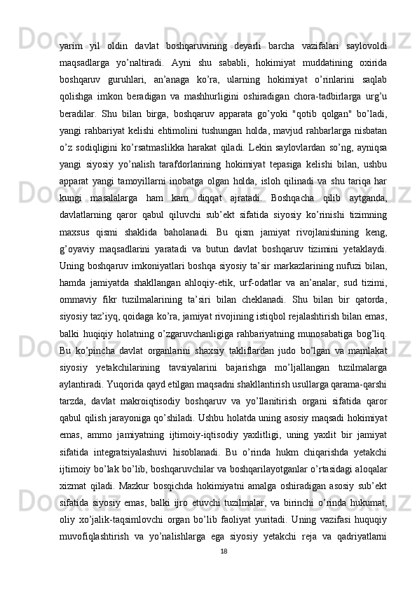 yarim   yil   oldin   davlat   boshqaruvining   deyarli   barcha   vazifalari   saylovoldi
maqsadlarga   yo’naltiradi.   Ayni   shu   sababli,   hokimiyat   muddatining   oxirida
boshqaruv   guruhlari,   an’anaga   ko’ra,   ularning   hokimiyat   o’rinlarini   saqlab
qolishga   imkon   beradigan   va   mashhurligini   oshiradigan   chora-tadbirlarga   urg’u
beradilar.   Shu   bilan   birga,   boshqaruv   apparata   go’yoki   "qotib   qolgan"   bo’ladi,
yangi   rahbariyat   kelishi   ehtimolini   tushungan   holda,   mavjud   rahbarlarga  nisbatan
o’z   sodiqligini   ko’rsatmaslikka   harakat   qiladi.   Lekin   saylovlardan   so’ng,   ayniqsa
yangi   siyosiy   yo’nalish   tarafdorlarining   hokimiyat   tepasiga   kelishi   bilan,   ushbu
apparat   yangi   tamoyillarni   inobatga   olgan   holda,   isloh   qilinadi   va   shu   tariqa   har
kungi   masalalarga   ham   kam   diqqat   ajratadi.   Boshqacha   qilib   aytganda,
davlatlarning   qaror   qabul   qiluvchi   sub’ekt   sifatida   siyosiy   ko’rinishi   tizimning
maxsus   qismi   shaklida   baholanadi.   Bu   qism   jamiyat   rivojlanishining   keng,
g’oyaviy   maqsadlarini   yaratadi   va   butun   davlat   boshqaruv   tizimini   yetaklaydi.
Uning boshqaruv imkoniyatlari  boshqa siyosiy ta’sir  markazlarining nufuzi  bilan,
hamda   jamiyatda   shakllangan   ahloqiy-etik,   urf-odatlar   va   an’analar,   sud   tizimi,
ommaviy   fikr   tuzilmalarining   ta’siri   bilan   cheklanadi.   Shu   bilan   bir   qatorda,
siyosiy taz’iyq, qoidaga ko’ra, jamiyat rivojining istiqbol rejalashtirish bilan emas,
balki   huqiqiy   holatning   o’zgaruvchanligiga   rahbariyatning   munosabatiga   bog’liq.
Bu   ko’pincha   davlat   organlarini   shaxsiy   takliflardan   judo   bo’lgan   va   mamlakat
siyosiy   yetakchilarining   tavsiyalarini   bajarishga   mo’ljallangan   tuzilmalarga
aylantiradi. Yuqorida qayd etilgan maqsadni shakllantirish usullarga qarama-qarshi
tarzda,   davlat   makroiqtisodiy   boshqaruv   va   yo’llanitirish   organi   sifatida   qaror
qabul qilish jarayoniga qo’shiladi. Ushbu holatda uning asosiy maqsadi hokimiyat
emas,   ammo   jamiyatning   ijtimoiy-iqtisodiy   yaxlitligi,   uning   yaxlit   bir   jamiyat
sifatida   integratsiyalashuvi   hisoblanadi.   Bu   o’rinda   hukm   chiqarishda   yetakchi
ijtimoiy bo’lak bo’lib, boshqaruvchilar va boshqarilayotganlar o’rtasidagi aloqalar
xizmat   qiladi.   Mazkur   bosqichda   hokimiyatni   amalga   oshiradigan   asosiy   sub’ekt
sifatida   siyosiy   emas,   balki   ijro   etuvchi   tuzilmalar,   va   birinchi   o’rinda   hukumat,
oliy   xo’jalik-taqsimlovchi   organ   bo’lib   faoliyat   yuritadi.   Uning   vazifasi   huquqiy
muvofiqlashtirish   va   yo’nalishlarga   ega   siyosiy   yetakchi   reja   va   qadriyatlarni
18 