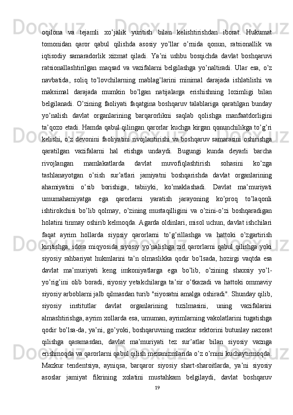 oqilona   va   tejamli   xo’jalik   yuritish   bilan   kelishtirishdan   iborat.   Hukumat
tomonidan   qaror   qabul   qilishda   asosiy   yo’llar   o’rnida   qonun,   ratsionallik   va
iqtisodiy   samaradorlik   xizmat   qiladi.   Ya’ni   ushbu   bosqichda   davlat   boshqaruvi
ratsionallashtirilgan   maqsad   va   vazifalarni   belgilashga   yo’naltiradi.   Ular   esa,   o’z
navbatida,   soliq   to’lovchilarning   mablag’larini   minimal   darajada   ishlatilishi   va
maksimal   darajada   mumkin   bo’lgan   natijalarga   erishishning   lozimligi   bilan
belgilanadi.   O’zining   faoliyati   faqatgina   boshqaruv   talablariga   qaratilgan   bunday
yo’nalish   davlat   organlarining   barqarorlikni   saqlab   qolishga   manfaatdorligini
ta’qozo etadi. Hamda qabul qilingan qarorlar kuchga kirgan qonunchilikga to’g’ri
kelishi, o’z devonini faoliyatini rivojlantirishi va boshqaruv samarasini oshirishga
qaratilgan   vazifalarni   hal   etishga   undaydi.   Bugungi   kunda   deyarli   barcha
rivojlangan   mamlakatlarda   davlat   muvofiqlashtirish   sohasini   ko’zga
tashlanayotgan   o’sish   sur’atlari   jamiyatni   boshqarishda   davlat   organlarining
ahamiyatini   o’sib   borishiga,   tabiiyki,   ko’maklashadi.   Davlat   ma’muriyati
umumahamiyatga   ega   qarorlarni   yaratish   jarayoning   ko’proq   to’laqonli
ishtirokchisi   bo’lib   qolmay,   o’zining   mustaqilligini   va   o’zini-o’zi   boshqaradigan
holatini tinmay oshirib kelmoqda. Agarda oldinlari, misol uchun, davlat ishchilari
faqat   ayrim   hollarda   siyosiy   qarorlarni   to’g’rillashga   va   hattoki   o’zgartirish
kiritishga,   idora   miqyosida   siyosiy   yo’nalishga   zid   qarorlarni   qabul   qilishga   yoki
siyosiy   rahbariyat   hukmlarini   ta’n   olmaslikka   qodir   bo’lsada,   hozirgi   vaqtda   esa
davlat   ma’muriyati   keng   imkoniyatlarga   ega   bo’lib,   o’zining   shaxsiy   yo’l-
yo’rig’ini   olib   boradi,   siyosiy   yetakchilarga   ta’sir   o’tkazadi   va   hattoki   ommaviy
siyosiy arboblarni jalb qilmasdan turib "siyosatni amalga oshiradi". Shunday qilib,
siyosiy   institutlar   davlat   organlarining   tuzilmasini,   uning   vazifalarini
almashtirishga, ayrim xollarda esa, umuman, ayrimlarning vakolatlarini tugatishga
qodir  bo’lsa-da, ya’ni, go’yoki, boshqaruvning mazkur sektorini  butunlay nazorat
qilishga   qaramasdan,   davlat   ma’muriyati   tez   sur’atlar   bilan   siyosiy   vaznga
erishmoqda va qarorlarni qabul qilish mexanizmlarida o’z o’rnini kuchaytirmoqda.
Mazkur   tendentsiya,   ayniqsa,   barqaror   siyosiy   shart-sharoitlarda,   ya’ni   siyosiy
asoslar   jamiyat   fikrining   xolatini   mustahkam   belgilaydi,   davlat   boshqaruv
19 