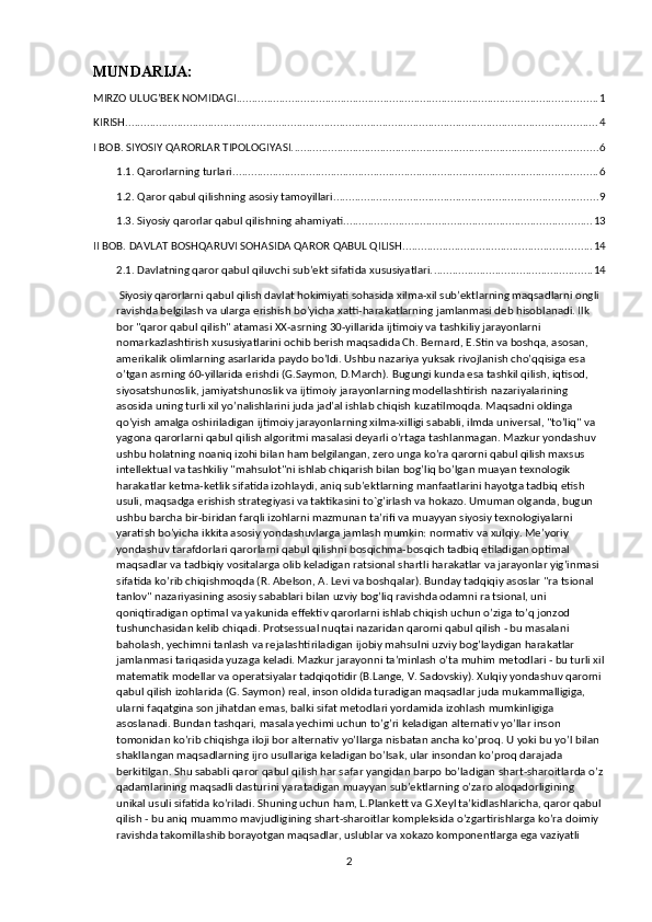 MUNDARIJA:
MIRZO ULUG’BEK NOMIDAGI ...................................................................................................................... 1
KIRISH .......................................................................................................................................................... 4
I BOB. SIYOSIY QARORLAR TIPOLOGIYASI. ................................................................................................... 6
1.1. Qarorlarning turlari. ...................................................................................................................... 6
1.2. Qaror qabul qilishning asosiy tamoyillari. ..................................................................................... 9
1.3. Siyosiy qarorlar qabul qilishning ahamiyati. ................................................................................ 13
II BOB. DAVLAT BOSHQARUVI SOHASIDA QAROR QABUL QILISH. ............................................................. 14
2.1. Davlatning qaror qabul qiluvchi sub’ekt sifatida xususiyatlari. .................................................... 14
 Siyosiy qarorlarni qabul qilish davlat hokimiyati sohasida xilma-xil sub’ektlarning maqsadlarni ongli 
ravishda belgilash va ularga erishish bo’yicha xatti-harakatlarning jamlanmasi deb hisoblanadi. Ilk 
bor "qaror qabul qilish" atamasi XX-asrning 30-yillarida ijtimoiy va tashkiliy jarayonlarni 
nomarkazlashtirish xususiyatlarini ochib berish maqsadida Ch. Bernard, E.Stin va boshqa, asosan, 
amerikalik olimlarning asarlarida paydo bo’ldi. Ushbu nazariya yuksak rivojlanish cho’qqisiga esa 
o’tgan asrning 60-yillarida erishdi (G.Saymon, D.March). Bugungi kunda esa tashkil qilish, iqtisod, 
siyosatshunoslik, jamiyatshunoslik va ijtimoiy jarayonlarning modellashtirish nazariyalarining 
asosida uning turli xil yo’nalishlarini juda jad’al ishlab chiqish kuzatilmoqda. Maqsadni oldinga 
qo’yish amalga oshiriladigan ijtimoiy jarayonlarning xilma-xilligi sababli, ilmda universal, "to’liq" va 
yagona qarorlarni qabul qilish algoritmi masalasi deyarli o’rtaga tashlanmagan. Mazkur yondashuv 
ushbu holatning noaniq izohi bilan ham belgilangan, zero unga ko’ra qarorni qabul qilish maxsus 
intellektual va tashkiliy "mahsulot"ni ishlab chiqarish bilan bog’liq bo’lgan muayan texnologik 
harakatlar ketma-ketlik sifatida izohlaydi, aniq sub’ektlarning manfaatlarini hayotga tadbiq etish 
usuli, maqsadga erishish strategiyasi va taktikasini to`g’irlash va hokazo. Umuman olganda, bugun 
ushbu barcha bir-biridan farqli izohlarni mazmunan ta’rifi va muayyan siyosiy texnologiyalarni 
yaratish bo’yicha ikkita asosiy yondashuvlarga jamlash mumkin: normativ va xulqiy. Me’yoriy 
yondashuv tarafdorlari qarorlarni qabul qilishni bosqichma-bosqich tadbiq etiladigan optimal 
maqsadlar va tadbiqiy vositalarga olib keladigan ratsional shartli harakatlar va jarayonlar yig’inmasi 
sifatida ko’rib chiqishmoqda (R. Abelson, A. Levi va boshqalar). Bunday tadqiqiy asoslar "ra tsional 
tanlov" nazariyasining asosiy sabablari bilan uzviy bog’liq ravishda odamni ra tsional, uni 
qoniqtiradigan optimal va yakunida effektiv qarorlarni ishlab chiqish uchun o’ziga to’q jonzod 
tushunchasidan kelib chiqadi. Protsessual nuqtai nazaridan qarorni qabul qilish - bu masalani 
baholash, yechimni tanlash va rejalashtiriladigan ijobiy mahsulni uzviy bog’laydigan harakatlar 
jamlanmasi tariqasida yuzaga keladi. Mazkur jarayonni ta’minlash o’ta muhim metodlari - bu turli xil
matematik modellar va operatsiyalar tadqiqotidir (B.Lange, V. Sadovskiy). Xulqiy yondashuv qarorni 
qabul qilish izohlarida (G. Saymon) real, inson oldida turadigan maqsadlar juda mukammalligiga, 
ularni faqatgina son jihatdan emas, balki sifat metodlari yordamida izohlash mumkinligiga 
asoslanadi. Bundan tashqari, masala yechimi uchun to’g’ri keladigan alternativ yo’llar inson 
tomonidan ko’rib chiqishga iloji bor alternativ yo’llarga nisbatan ancha ko’proq. U yoki bu yo’l bilan 
shakllangan maqsadlarning ijro usullariga keladigan bo’lsak, ular insondan ko’proq darajada 
berkitilgan. Shu sababli qaror qabul qilish har safar yangidan barpo bo’ladigan shart-sharoitlarda o’z
qadamlarining maqsadli dasturini yaratadigan muayyan sub’ektlarning o’zaro aloqadorligining 
unikal usuli sifatida ko’riladi. Shuning uchun ham, L.Plankett va G.Xeyl ta’kidlashlaricha, qaror qabul 
qilish - bu aniq muammo mavjudligining shart-sharoitlar kompleksida o’zgartirishlarga ko’ra doimiy 
ravishda takomillashib borayotgan maqsadlar, uslublar va xokazo komponentlarga ega vaziyatli 
2 