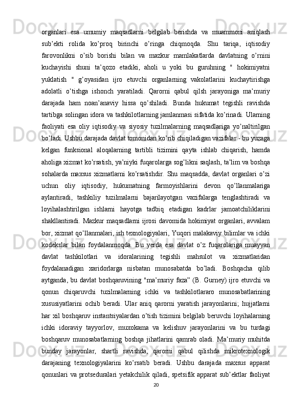 organlari   esa   umumiy   maqsadlarni   belgilab   berishda   va   muammoni   aniqlash
sub’ekti   rolida   ko’proq   birinchi   o’ringa   chiqmoqda.   Shu   tariqa,   iqtisodiy
farovonlikni   o’sib   borishi   bilan   va   mazkur   mamlakatlarda   davlatning   o’rnini
kuchayishi   shuni   ta’qozo   etadiki,   aholi   u   yoki   bu   guruhning   "   hokimiyatni
yuklatish   "   g’oyasidan   ijro   etuvchi   organlarning   vakolatlarini   kuchaytirishga
adolatli   o’tishga   ishonch   yaratiladi.   Qarorni   qabul   qilsh   jarayoniga   ma’muriy
darajada   ham   noan’anaviy   hissa   qo’shiladi.   Bunda   hukumat   tegishli   ravishda
tartibga solingan idora va tashkilotlarning jamlanmasi sifatida ko’rinadi. Ularning
faoliyati   esa   oliy   iqtisodiy   va   siyosiy   tuzilmalarning   maqsadlariga   yo’naltirilgan
bo’ladi. Ushbu darajada davlat tomonidan ko’rib chiqiladigan vazifalar - bu yuzaga
kelgan   funksional   aloqalarning   tartibli   tizimini   qayta   ishlab   chiqarish,   hamda
aholiga xizmat ko’rsatish, ya’niyki fuqarolarga sog’likni saqlash, ta’lim va boshqa
sohalarda   maxsus   xizmatlarni   ko’rsatishdir.   Shu   maqsadda,   davlat   organlari   o’zi
uchun   oliy   iqtisodiy,   hukumatning   farmoyishlarini   devon   qo’llanmalariga
aylantiradi,   tashkiliy   tuzilmalarni   bajarilayotgan   vazifalarga   tenglashtiradi   va
loyihalashtirilgan   ishlarni   hayotga   tadbiq   etadigan   kadrlar   jamoatchiliklarini
shakllantiradi. Mazkur  maqsadlarni  ijrosi  davomida hokimiyat  organlari, avvalam
bor, xizmat qo’llanmalari, ish texnologiyalari, Yuqori malakaviy bilimlar va ichki
kodekslar   bilan   foydalanmoqda.   Bu   yerda   esa   davlat   o’z   fuqarolariga   muayyan
davlat   tashkilotlari   va   idoralarining   tegishli   mahsulot   va   xizmatlaridan
foydalanadigan   xaridorlarga   nisbatan   munosabatda   bo’ladi.   Boshqacha   qilib
aytganda,  bu davlat   boshqaruvining "ma’muriy faza”  (B. Gurney)  ijro etuvchi   va
qonun   chiqaruvchi   tuzilmalarning   ichki   va   tashkilotlararo   munosabatlarining
xususiyatlarini   ochib   beradi.   Ular   aniq   qarorni   yaratish   jarayonlarini;   hujjatlarni
har xil boshqaruv instantsiyalardan o’tish tizimini belgilab beruvchi loyihalarning
ichki   idoraviy   tayyorlov,   muxokama   va   kelishuv   jarayonlarini   va   bu   turdagi
boshqaruv   munosabatlarning   boshqa   jihatlarini   qamrab   oladi.   Ma’muriy   muhitda
bunday   jarayonlar,   shartli   ravishda,   qarorni   qabul   qilishda   mikrotexnologik
darajaning   texnologiyalarini   ko’rsatib   beradi.   Ushbu   darajada   maxsus   apparat
qonunlari va protseduralari yetakchilik qiladi, spetsifik apparat sub’ektlar faoliyat
20 