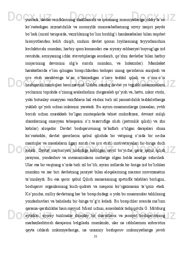 yuritadi, davlat vazifalarining shakllanishi va ijrosining xususiyatlariga jiddiy ta’sir
ko’rsatadigan   xizmatchilik   va   insoniylik   munosabatlarining   uzviy   zanjiri   paydo
bo’ladi (misol tariqasida, vazirlikning bo’lim boshlig’i hamkasabalari bilan raqobat
hissiyotlaridan   kelib   chiqib,   muhim   davlat   qonun   loyihasining   tayyorlanishini
kechiktirishi mumkin; harbiy qism komandiri esa siyosiy rahbariyat buyrug’iga zid
ravishda, armiyaning ichki stereotiplariga asoslanib, qo’shni davlatlar bilan harbiy
mojaroning   davomini   olg’a   surishi   mumkin,   va   hokazolar).   Mamlakat
harakatlarida   e’lon   qilingan   bosqichlardan   tashqari   uning   qarorlarini   aniqlash   va
ijro   etish   xarakteriga   ta’sir   o’tkazadigan   o’zaro   tashkil   qilish   va   o’zini-o’zi
boshqarish mantiqlari ham mavjud. Ushbu mantiq davlat yo tegishli muammolarni
yechimini topishda o’zining aralashishini chegaralab qo’yish va, hatto, inkor etishi,
yoki butunlay muayyan vazifalarni hal etishni turli xil jamoatchilik tashkilotlariga
yuklab qo’yish uchun imkonini yaratadi. Bu ayrim muammolarga (masalan, yetib
borish   uchun   murakkab   bo’lgan   mintaqalarda   tabiat   muhofazasi;   deviant   xulqli
shaxslarning   muayyan   tabaqasini   o’z   tasarrufiga   olish   (patronlik   qilish)   va   shu
kabilar)   aloqador.   Davlat   boshqaruvining   ta’kidlab   o’tilgan   darajalari   shuni
ko’rsatadiki,   davlat   qarorlarini   qabul   qilishda   bir   vatqning   o’zida   bir   necha
mantiqlar va masalalarni ilgari surish (va ijro etish) motivatsiyalari bir-biriga duch
keladi.   Davlat   majburiyati   hududiga   kiritilgan   savol   bo’yicha   qaror   qabul   qilish
jarayoni,   yondashuv   va   mexanizmlarni   inobatga   olgan   holda   amalga   oshiriladi.
Ular esa bir vaqtning o’zida turli xil bo’lib, ayrim xollarda bir-biriga zid bo’lishlari
mumkin   va   xar   biri   davlatning   jamiyat   bilan   aloqalarining   maxsus   muvozanatini
ta’minlaydi.   Bu   esa   qaror   qabul   Qilish   samarasining   spetsifik   talablari   borligini,
boshqaruv   organlarining   kuch-qudrati   va   maqomi   ko’rgazmasini   ta’qozo   etadi.
Ko’pincha, milliy davlatning har bir bosqichidagi u yoki bu muammolar tahlilining
yondashuvlari va baholashi bir-biriga to’g’ri keladi. Bu bosqichlar orasida ma’lum
qarama-qarshiliklar ham mavjud. Misol uchun, amerikalik tadqiqotchi G. Mitsburg
aytadiki,   siyosiy   tuzilmalar   shunday   bir   sharoitlarni   va   jamiyat   boshqaruvining
markazlashtirish   darajasini   belgilashi   mumkinki,   ular   na   ishbilarmon   axborotini
qayta   ishlash   imkoniyatlariga,   na   umumiy   boshqaruv   imkoniyatlariga   javob
21 