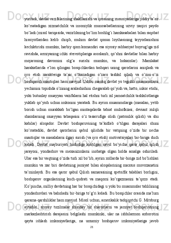 yuritadi, davlat vazifalarining shakllanishi va ijrosining xususiyatlariga jiddiy ta’sir
ko’rsatadigan   xizmatchilik   va   insoniylik   munosabatlarining   uzviy   zanjiri   paydo
bo’ladi (misol tariqasida, vazirlikning bo’lim boshlig’i hamkasabalari bilan raqobat
hissiyotlaridan   kelib   chiqib,   muhim   davlat   qonun   loyihasining   tayyorlanishini
kechiktirishi mumkin; harbiy qism komandiri esa siyosiy rahbariyat buyrug’iga zid
ravishda, armiyaning ichki stereotiplariga asoslanib, qo’shni davlatlar bilan harbiy
mojaroning   davomini   olg’a   surishi   mumkin,   va   hokazolar).   Mamlakat
harakatlarida   e’lon   qilingan   bosqichlardan   tashqari   uning   qarorlarini   aniqlash   va
ijro   etish   xarakteriga   ta’sir   o’tkazadigan   o’zaro   tashkil   qilish   va   o’zini-o’zi
boshqarish mantiqlari ham mavjud. Ushbu mantiq davlat yo tegishli muammolarni
yechimini topishda o’zining aralashishini chegaralab qo’yish va, hatto, inkor etishi,
yoki butunlay muayyan vazifalarni hal etishni turli xil jamoatchilik tashkilotlariga
yuklab qo’yish uchun imkonini yaratadi. Bu ayrim muammolarga (masalan, yetib
borish   uchun   murakkab   bo’lgan   mintaqalarda   tabiat   muhofazasi;   deviant   xulqli
shaxslarning   muayyan   tabaqasini   o’z   tasarrufiga   olish   (patronlik   qilish)   va   shu
kabilar)   aloqador.   Davlat   boshqaruvining   ta’kidlab   o’tilgan   darajalari   shuni
ko’rsatadiki,   davlat   qarorlarini   qabul   qilishda   bir   vatqning   o’zida   bir   necha
mantiqlar va masalalarni ilgari surish (va ijro etish) motivatsiyalari bir-biriga duch
keladi.   Davlat   majburiyati   hududiga   kiritilgan   savol   bo’yicha   qaror   qabul   qilish
jarayoni,   yondashuv   va   mexanizmlarni   inobatga   olgan   holda   amalga   oshiriladi.
Ular esa bir vaqtning o’zida turli xil bo’lib, ayrim xollarda bir-biriga zid bo’lishlari
mumkin   va   xar   biri   davlatning   jamiyat   bilan   aloqalarining   maxsus   muvozanatini
ta’minlaydi.   Bu   esa   qaror   qabul   Qilish   samarasining   spetsifik   talablari   borligini,
boshqaruv   organlarining   kuch-qudrati   va   maqomi   ko’rgazmasini   ta’qozo   etadi.
Ko’pincha, milliy davlatning har bir bosqichidagi u yoki bu muammolar tahlilining
yondashuvlari va baholashi bir-biriga to’g’ri keladi. Bu bosqichlar orasida ma’lum
qarama-qarshiliklar ham mavjud. Misol uchun, amerikalik tadqiqotchi G. Mitsburg
aytadiki,   siyosiy   tuzilmalar   shunday   bir   sharoitlarni   va   jamiyat   boshqaruvining
markazlashtirish   darajasini   belgilashi   mumkinki,   ular   na   ishbilarmon   axborotini
qayta   ishlash   imkoniyatlariga,   na   umumiy   boshqaruv   imkoniyatlariga   javob
21