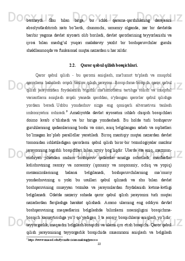 bermaydi.   Shu   bilan   birga,   bu   ichki   qarama-qarshilikning   darajasini
absolyutlashtirish   xato   bo’lardi,   chunonchi,   umumiy   olganda,   xar   bir   davlatda
baribir   yagona   davlat   siyosati   olib   boriladi,   davlat   qarorlarining   tayyorlanishi   va
ijrosi   bilan   mashg’ul   yuqori   malakaviy   yaxlit   bir   boshqaruvchilar   guruhi
shakllanmoqda va funksional nuqtai nazardan u har xildir.
2.2. Qaror qabul qilish bosqichlari .
Qaror   qabul   qilish   -   bu   qarorni   aniqlash,   ma'lumot   to'plash   va   muqobil
qarorlarni   baholash   orqali   tanlov   qilish   jarayoni.   Bosqichma-bosqich   qaror   qabul
qilish   jarayonidan   foydalanish   tegishli   ma'lumotlarni   tartibga   solish   va   muqobil
variantlarni   aniqlash   orqali   yanada   qasddan,   o'ylangan   qarorlar   qabul   qilishga
yordam   beradi.   Ushbu   yondashuv   sizga   eng   qoniqarli   alternativni   tanlash
imkoniyatini   oshiradi. 9
  Amaliyotda   davlat   siyosatini   ishlab   chiqish   bosqichlari
doimo   kesib   o’tilishadi   va   bir   biriga   yondashadi.   Bu   holda   turli   boshqaruv
guruhlarining   qadamlarining   boshi   va   oxiri,   aniq   belgilangan   sabab   va   oqibatlari
bo’lmagan   ko’plab   parallellar   yaratiladi.   Biroq   mantiqiy   nuqtai   nazardan   davlat
tomonidan   ishlatiladigan   qarorlarni   qabul   qilish   biror-bir   texnologiyalar   mazkur
jarayonning tegishli bosqichlari bilan uzviy bog’liqdir. Ularda esa aniq, mazmun-
mohiyati   jihatidan   muhim   boshqaruv   qadamlar   amalga   oshiriladi,   manfaatlar
kelishuvining   rasmiy   va   norasmiy   (qonuniy   va   noqonuniy,   ochiq   va   yopiq)
mexanizmlarining   balansi   belgilanadi,   boshqaruvchilarning   ma’muriy
yondashuvining   u   yoki   bu   usullari   qabul   qilinadi   va   shu   bilan   davlat
boshqaruvining   muayyan   texnika   va   jarayonlardan   foydalanish   ketma-ketligi
belgilanadi.   Odatda   nazariy   sohada   qaror   qabul   qilish   jarayonini   turli   nuqtai
nazarlardan   farqlashga   harakat   qilishadi.   Ammo   ularning   eng   oddiysi   davlat
boshqaruvining   maqsadlarini   belgilashda   bilimlarni   noaniqligini   bosqichma-
bosqich   kamaytirishga   yo’l   qo’yadigan   3  ta   asosiy   bosqichlarni   aniqlash   yo’lidir:
tayyorgarlik, maqsadni belgilash bosqichi va ularni ijro etish bosqichi. Qaror qabul
qilish   jarayonining   tayyorgarlik   bosqichida   muammoni   aniqlash   va   belgilash
9
 https://www.umassd.edu/fycm/decision-making/process
22