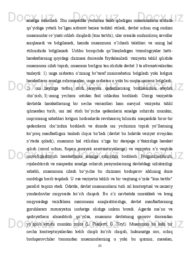 amalga   oshiriladi.   Shu   maqsadda   yechimni   talab   qiladigan   muammolarni   alohida
qo’yishga   yetarli   bo’lgan   axborot   bazasi   tashkil   etiladi,   davlat   uchun   eng   muhim
muammolar ro’yxati ishlab chiqiladi (kun tartibi), ular orasida muhimliroq savollar
aniqlanadi   va   belgilanadi,   hamda   muammoni   o’lchash   talablari   va   uning   hal
etilinishida   belgilanadi.   Ushbu   bosqichda   qo’llaniladigan   texnologiyalar   hatti-
harakatlarning quyidagi  chizmasi  doirasida foydalaniladi:  vaziyatni  tahlil  qilishda
muammoni izlab topish; muammo borlgini tan olishda davlat 3 ta alternativalardan
tanlaydi: 1) unga   nisbatan   o’zining   be’taraf   munosabatini   belgilash   yoki   kelgusi
harakatlarni amalga oshirmasdan, unga nisbatan u yoki bu nuqtai nazarni belgilash;
2) uni   hayotga   tadbiq   etish   jarayoni   qadamlarining   boshlanishini   ataylab
cho’zish; 3) uning   yechimi   ustidan   faol   ishlashni   boshlash.   Oxirgi   vaziyatda
davlatda   harakatlarning   bir   necha   variantlari   ham   mavjud:   vaziyatni   tahlil
qilmasdan   turib,   uni   xal   etish   bo’yicha   qadamlarni   amalga   oshirishi   mumkin;
inqirozning sabablari kelgusi hodisalarda ravshanroq bilinishi maqsadida biror-bir
qadamlarni   cho’zishni   boshlash   va   shunda   uni   yechimini   topish   yo’llarining
ko’proq   manfaatligini   tanlash   ilojisi   bo’ladi   (davlat   bu   holatda   vaziyat   rivojidan
o’rtada   qoladi);   muammo   hal   etilishini   o’zga   bir   darajaga   o’tkazishga   harakat
qilish   (misol   uchun,   fuqaro   jamiyati   assotsiatsiyalariga)   va   vaziyatni   o’z   vaqtida
muvofiqlashtirish   harakatlarini   amalga   oshirishni   boshlash.   Prognozlashtirish,
rejalashtirish  va maqsadni  amalga oshirish  jarayonlarining davlatdagi  uzluksizligi
sababli,   muammoni   izlash   bo’yicha   bu   chizmasi   boshqaruv   siklining   doira
modeliga borib taqaladi. U esa vaziyatni tahlili va bir vaqtning o’zida "kun tartibi"
parallel taqozo etadi. Odatda, davlat muammolarni turli xil kontseptual va nazariy
yondashuvlar   miqyosida   ko’rib   chiqadi.   Bu   o’z   navbatida   murakkab   va   keng
miqyosidagi   vazifalarni   mazmunini   aniqlashtirishga,   davlat   manfaatlarining
guruhlararo   xususiyatini   inobatga   olishga   imkon   beradi.   Agarda   ma’no   va
qadriyatlarni   almashtirib   qo’yilsa,   muammo   davlatning   qamrov   doirasidan
yo’qolib   ketishi   mumkin   xolos   (L.   Plankett,   G.   Xeyl).   Muammoni   bu   kabi   bir
necha   kontseptsiyalardan   kelib   chiqib   ko’rib   chiqish,   hukumatga   xos,   ochiq
boshqaruvchilar   tomonidan   muammolarning   u   yoki   bu   qismini,   masalan,
23