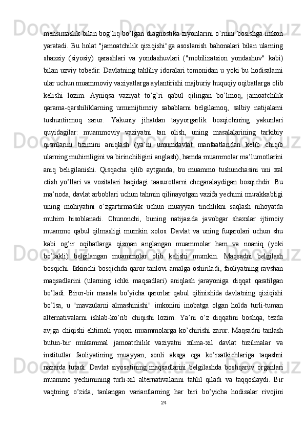 mensimaslik bilan bog’liq bo’lgan diagnostika ziyonlarini o’rnini bosishga imkon
yaratadi.  Bu   holat   "jamoatchilik  qiziqishi"ga   asoslanish   bahonalari   bilan   ularning
shaxsiy   (siyosiy)   qarashlari   va   yondashuvlari   ("mobilizatsion   yondashuv"   kabi)
bilan uzviy tobedir. Davlatning tahliliy idoralari tomonidan u yoki  bu hodisalarni
ular uchun muammoviy vaziyatlarga aylantirishi majburiy huquqiy oqibatlarga olib
kelishi   lozim.   Ayniqsa   vaziyat   to’g’ri   qabul   qilingan   bo’lmoq,   jamoatchilik
qarama-qarshiliklarning   umumijtimoiy   sabablarni   belgilamoq,   salbiy   natijalarni
tushuntirmoq   zarur.   Yakuniy   jihatdan   tayyorgarlik   bosqichining   yakunlari
quyidagilar:   muammoviy   vaziyatni   tan   olish,   uning   masalalarining   tarkibiy
qismlarini   tizimini   aniqlash   (ya’ni   umumdavlat   manfaatlaridan   kelib   chiqib
ularning muhimligini va birinchiligini anglash), hamda muammolar ma’lumotlarini
aniq   beligilanishi.   Qisqacha   qilib   aytganda,   bu   muammo   tushunchasini   uni   xal
etish   yo’llari   va   vositalari   haqidagi   taasurotlarni   chegaralaydigan   bosqichdir.   Bu
ma’noda, davlat arboblari uchun tahmin qilinayotgan vazifa yechimi murakkabligi
uning   mohiyatini   o’zgartirmaslik   uchun   muayyan   tinchlikni   saqlash   nihoyatda
muhim   hisoblanadi.   Chunonchi,   buning   natijasida   javobgar   shaxslar   ijtimoiy
muammo   qabul   qilmasligi   mumkin   xolos.   Davlat   va   uning   fuqarolari   uchun   shu
kabi   og’ir   oqibatlarga   qisman   anglangan   muammolar   ham   va   noaniq   (yoki
bo’lakli)   belgilangan   muammolar   olib   kelishi   mumkin.   Maqsadni   belgilash
bosqichi. Ikkinchi bosqichda qaror tanlovi amalga oshiriladi, faoliyatning ravshan
maqsadlarini   (ularning   ichki   maqsadlari)   aniqlash   jarayoniga   diqqat   qaratilgan
bo’ladi.   Biror-bir   masala   bo’yicha   qarorlar   qabul   qilinishida   davlatning   qiziqishi
bo’lsa,   u   "mavzularni   almashinishi"   imkonini   inobatga   olgan   holda   turli-tuman
alternativalarni   ishlab-ko’rib   chiqishi   lozim.   Ya’ni   o’z   diqqatini   boshqa,   tezda
avjga   chiqishi   ehtimoli   yuqori   muammolarga   ko’chirishi   zarur.   Maqsadni   tanlash
butun-bir   mukammal   jamoatchilik   vaziyatni   xilma-xil   davlat   tuzilmalar   va
institutlar   faoliyatining   muayyan,   sonli   aksga   ega   ko’rsatkichlariga   taqashni
nazarda   tutadi.   Davlat   siyosatining   maqsadlarini   belgilashda   boshqaruv   organlari
muammo   yechimining   turli-xil   alternativalarini   tahlil   qiladi   va   taqqoslaydi.   Bir
vaqtning   o’zida,   tanlangan   variantlarning   har   biri   bo’yicha   hodisalar   rivojini
24 