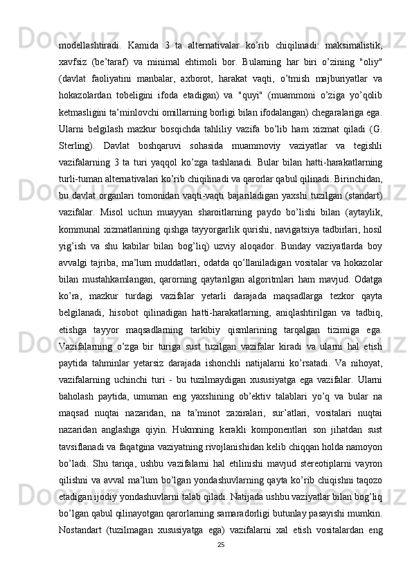 modellashtiradi.   Kamida   3   ta   alternativalar   ko’rib   chiqilinadi:   maksimalistik,
xavfsiz   (be’taraf)   va   minimal   ehtimoli   bor.   Bularning   har   biri   o’zining   "oliy"
(davlat   faoliyatini   manbalar,   axborot,   harakat   vaqti,   o’tmish   majburiyatlar   va
hokazolardan   tobeligini   ifoda   etadigan)   va   "quyi"   (muammoni   o’ziga   yo’qolib
ketmasligini ta’minlovchi omillarning borligi bilan ifodalangan) chegaralariga ega.
Ularni   belgilash   mazkur   bosqichda   tahliliy   vazifa   bo’lib   ham   xizmat   qiladi   (G.
Sterling).   Davlat   boshqaruvi   sohasida   muammoviy   vaziyatlar   va   tegishli
vazifalarning   3   ta   turi   yaqqol   ko’zga   tashlanadi.   Bular   bilan   hatti-harakatlarning
turli-tuman alternativalari ko’rib chiqilinadi va qarorlar qabul qilinadi. Birinchidan,
bu  davlat   organlari  tomonidan  vaqti-vaqti   bajariladigan   yaxshi  tuzilgan  (standart)
vazifalar.   Misol   uchun   muayyan   sharoitlarning   paydo   bo’lishi   bilan   (aytaylik,
kommunal xizmatlarining qishga tayyorgarlik qurishi, navigatsiya tadbirlari, hosil
yig’ish   va   shu   kabilar   bilan   bog’liq)   uzviy   aloqador.   Bunday   vaziyatlarda   boy
avvalgi   tajriba,   ma’lum   muddatlari,   odatda   qo’llaniladigan   vositalar   va   hokazolar
bilan   mustahkamlangan,   qarorning   qaytarilgan   algoritmlari   ham   mavjud.   Odatga
ko’ra,   mazkur   turdagi   vazifalar   yetarli   darajada   maqsadlarga   tezkor   qayta
belgilanadi,   hisobot   qilinadigan   hatti-harakatlarning,   aniqlashtirilgan   va   tadbiq,
etishga   tayyor   maqsadlarning   tarkibiy   qismlarining   tarqalgan   tizimiga   ega.
Vazifalarning   o’zga   bir   turiga   sust   tuzilgan   vazifalar   kiradi   va   ularni   hal   etish
paytida   tahminlar   yetarsiz   darajada   ishonchli   natijalarni   ko’rsatadi.   Va   nihoyat,
vazifalarning   uchinchi   turi   -   bu   tuzilmaydigan   xususiyatga   ega   vazifalar.   Ularni
baholash   paytida,   umuman   eng   yaxshining   ob’ektiv   talablari   yo’q   va   bular   na
maqsad   nuqtai   nazaridan,   na   ta’minot   zaxiralari,   sur’atlari,   vositalari   nuqtai
nazaridan   anglashga   qiyin.   Hukmning   kerakli   komponentlari   son   jihatdan   sust
tavsiflanadi va faqatgina vaziyatning rivojlanishidan kelib chiqqan holda namoyon
bo’ladi.   Shu   tariqa,   ushbu   vazifalarni   hal   etilinishi   mavjud   stereotiplarni   vayron
qilishni va avval ma’lum bo’lgan yondashuvlarning qayta ko’rib chiqishni  taqozo
etadigan ijodiy yondashuvlarni talab qiladi. Natijada ushbu vaziyatlar bilan bog’liq
bo’lgan qabul qilinayotgan qarorlarning samaradorligi butunlay pasayishi mumkin.
Nostandart   (tuzilmagan   xususiyatga   ega)   vazifalarni   xal   etish   vositalardan   eng
25 