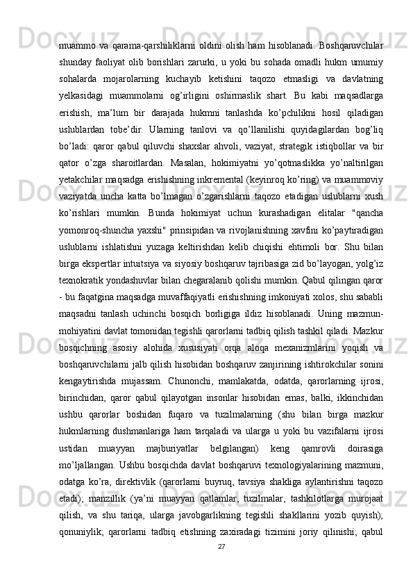 muammo   va   qarama-qarshiliklarni   oldini   olish   ham   hisoblanadi.   Boshqaruvchilar
shunday   faoliyat   olib   borishlari   zarurki,   u   yoki   bu   sohada   omadli   hukm   umumiy
sohalarda   mojarolarning   kuchayib   ketishini   taqozo   etmasligi   va   davlatning
yelkasidagi   muammolarni   og’irligini   oshirmaslik   shart.   Bu   kabi   maqsadlarga
erishish,   ma’lum   bir   darajada   hukmni   tanlashda   ko’pchilikni   hosil   qiladigan
uslublardan   tobe’dir.   Ularning   tanlovi   va   qo’llanilishi   quyidagilardan   bog’liq
bo’ladi:   qaror   qabul   qiluvchi   shaxslar   ahvoli,   vaziyat,   strategik   istiqbollar   va   bir
qator   o’zga   sharoitlardan.   Masalan,   hokimiyatni   yo’qotmaslikka   yo’naltirilgan
yetakchilar maqsadga erishishning inkremental (keyinroq ko’ring) va muammoviy
vaziyatda   uncha   katta   bo’lmagan   o’zgarishlarni   taqozo   etadigan   uslublarni   xush
ko’rishlari   mumkin.   Bunda   hokimiyat   uchun   kurashadigan   elitalar   "qancha
yomonroq-shuncha yaxshi" prinsipidan va rivojlanishning xavfini ko’paytiradigan
uslublarni   ishlatishni   yuzaga   keltirishdan   kelib   chiqishi   ehtimoli   bor.   Shu   bilan
birga ekspertlar intuitsiya va siyosiy boshqaruv tajribasiga zid bo’layogan, yolg’iz
texnokratik yondashuvlar bilan chegaralanib qolishi mumkin. Qabul qilingan qaror
- bu faqatgina maqsadga muvaffaqiyatli erishishning imkoniyati xolos, shu sababli
maqsadni   tanlash   uchinchi   bosqich   borligiga   ildiz   hisoblanadi.   Uning   mazmun-
mohiyatini davlat tomonidan tegishli qarorlarni tadbiq qilish tashkil qiladi. Mazkur
bosqichning   asosiy   alohida   xususiyati   orqa   aloqa   mexanizmlarini   yoqish   va
boshqaruvchilarni jalb qilish hisobidan boshqaruv zanjirining ishtirokchilar sonini
kengaytirishda   mujassam.   Chunonchi,   mamlakatda,   odatda,   qarorlarning   ijrosi,
birinchidan,   qaror   qabul   qilayotgan   insonlar   hisobidan   emas,   balki,   ikkinchidan
ushbu   qarorlar   boshidan   fuqaro   va   tuzilmalarning   (shu   bilan   birga   mazkur
hukmlarning   dushmanlariga   ham   tarqaladi   va   ularga   u   yoki   bu   vazifalarni   ijrosi
ustidan   muayyan   majburiyatlar   belgilangan)   keng   qamrovli   doirasiga
mo’ljallangan.   Ushbu   bosqichda   davlat   boshqaruvi   texnologiyalarining   mazmuni,
odatga   ko’ra,   direktivlik   (qarorlarni   buyruq,   tavsiya   shakliga   aylantirishni   taqozo
etadi);   manzillik   (ya’ni   muayyan   qatlamlar,   tuzilmalar,   tashkilotlarga   murojaat
qilish,   va   shu   tariqa,   ularga   javobgarlikning   tegishli   shakllarini   yozib   quyish);
qonuniylik;   qarorlarni   tadbiq   etishning   zaxiradagi   tizimini   joriy   qilinishi;   qabul
27 