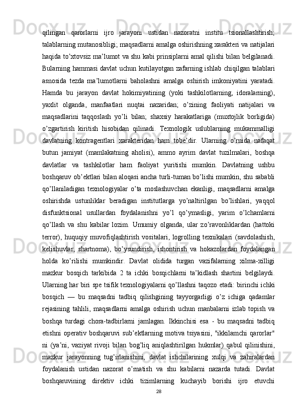 qilingan   qarorlarni   ijro   jarayoni   ustidan   nazoratni   institu   tsionallashtirish;
talablarning mutanosibligi; maqsadlarni amalga oshirishning xarakteri va natijalari
haqida to’xtovsiz ma’lumot va shu kabi prinsiplarni amal qilishi bilan belgilanadi.
Bularning hammasi  davlat  uchun kutilayotgan zafarning ishlab chiqilgan talablari
asnosida   tezda   ma’lumotlarni   baholashni   amalga   oshirish   imkoniyatini   yaratadi.
Hamda   bu   jarayon   davlat   hokimiyatining   (yoki   tashkilotlarning,   idoralarning),
yaxlit   olganda,   manfaatlari   nuqtai   nazaridan;   o’zining   faoliyati   natijalari   va
maqsadlarini   taqqoslash   yo’li   bilan;   shaxsiy   harakatlariga   (muxtojlik   borligida)
o’zgartirish   kiritish   hisobidan   qilinadi.   Texnologik   uslublarning   mukammalligi
davlatning   kontragentlari   xarakteridan   ham   tobe’dir.   Ularning   o’rnida   nafaqat
butun   jamiyat   (mamlakatning   aholisi),   ammo   ayrim   davlat   tuzilmalari,   boshqa
davlatlar   va   tashkilotlar   ham   faoliyat   yuritishi   mumkin.   Davlatning   ushbu
boshqaruv ob’ektlari bilan aloqasi ancha turli-tuman bo’lishi mumkin, shu sababli
qo’llaniladigan   texnologiyalar   o’ta   moslashuvchan   ekanligi,   maqsadlarni   amalga
oshirishda   ustunliklar   beradigan   institutlarga   yo’naltirilgan   bo’lishlari,   yaqqol
disfunktsional   usullardan   foydalanishni   yo’l   qo’ymasligi,   yarim   o’lchamlarni
qo’llash   va   shu   kabilar   lozim.   Umumiy   olganda,   ular   zo’ravonliklardan   (hattoki
terror),   huquqiy   muvofiqlashtirish   vositalari,   logrolling   texnikalari   (savdolashish,
kelishuvlar,   shartnoma),   bo’ysundirish,   ishontirish   va   hokazolardan   foydalangan
holda   ko’rilishi   mumkindir.   Davlat   olidida   turgan   vazifalarning   xilma-xilligi
mazkur   bosqich   tarkibida   2   ta   ichki   bosqichlarni   ta’kidlash   shartini   belgilaydi.
Ularning har biri spe tsifik texnologiyalarni qo’llashni taqozo etadi: birinchi ichki
bosqich   —   bu   maqsadni   tadbiq   qilishgining   tayyorgarligi   o’z   ichiga   qadamlar
rejasining   tahlili,   maqsadlarni   amalga   oshirish   uchun   manbalarni   izlab   topish   va
boshqa   turdagi   chora-tadbirlarni   jamlagan.   Ikkinchisi   esa   -   bu   maqsadni   tadbiq
etishni   operativ   boshqaruvi   sub’ektlarning   motiva   tsiyasini,   "ikkilamchi   qarorlar"
ni   (ya’ni,   vaziyat   rivoji   bilan   bog’liq   aniqlashtirilgan   hukmlar)   qabul   qilinishini,
mazkur   jarayonning   tug’irlanishini,   davlat   ishchilarining   xulqi   va   zahiralardan
foydalanish   ustidan   nazorat   o’rnatish   va   shu   kabilarni   nazarda   tutadi.   Davlat
boshqaruvining   direktiv   ichki   tizimlarning   kuchayib   borishi   ijro   etuvchi
28 