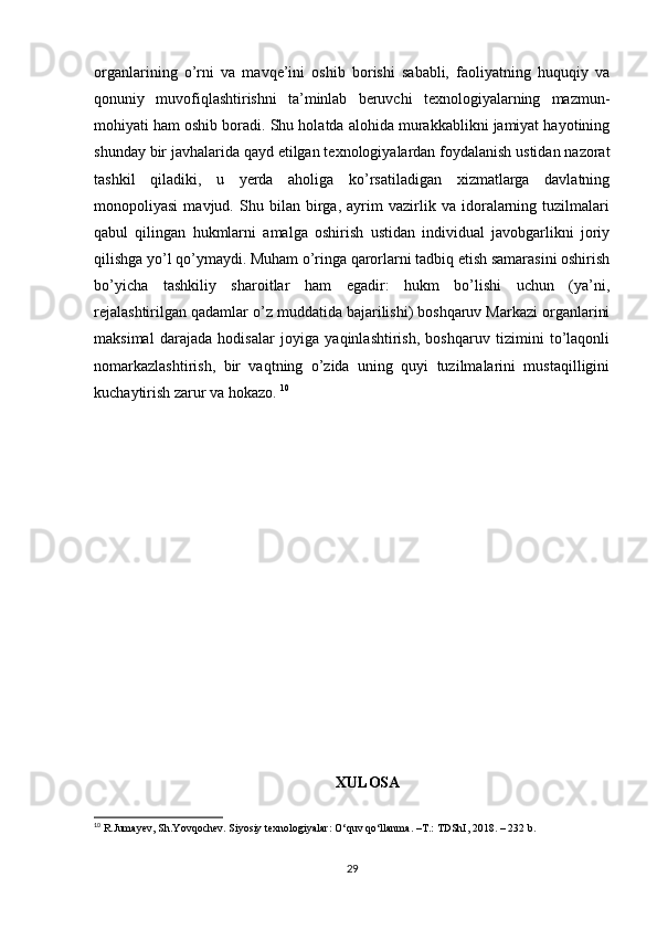 organlarining   o’rni   va   mavqe’ini   oshib   borishi   sababli,   faoliyatning   huquqiy   va
qonuniy   muvofiqlashtirishni   ta’minlab   beruvchi   texnologiyalarning   mazmun-
mohiyati ham oshib boradi. Shu holatda alohida murakkablikni jamiyat hayotining
shunday bir javhalarida qayd etilgan texnologiyalardan foydalanish ustidan nazorat
tashkil   qiladiki,   u   yerda   aholiga   ko’rsatiladigan   xizmatlarga   davlatning
monopoliyasi   mavjud.   Shu   bilan   birga,   ayrim   vazirlik   va   idoralarning   tuzilmalari
qabul   qilingan   hukmlarni   amalga   oshirish   ustidan   individual   javobgarlikni   joriy
qilishga yo’l qo’ymaydi. Muham o’ringa qarorlarni tadbiq etish samarasini oshirish
bo’yicha   tashkiliy   sharoitlar   ham   egadir:   hukm   bo’lishi   uchun   (ya’ni,
rejalashtirilgan qadamlar o’z muddatida bajarilishi) boshqaruv Markazi organlarini
maksimal   darajada   hodisalar   joyiga   yaqinlashtirish,   boshqaruv   tizimini   to’laqonli
nomarkazlashtirish,   bir   vaqtning   o’zida   uning   quyi   tuzilmalarini   mustaqilligini
kuchaytirish zarur va hokazo.  10
XULOSA
10
  R . Jumayev ,  Sh . Yovqochev .  Siyosiy   texnologiyalar :  O ‘ quv   qo ‘ llanma . – T .:  TDShI , 2018. – 232  b . 
 
29 