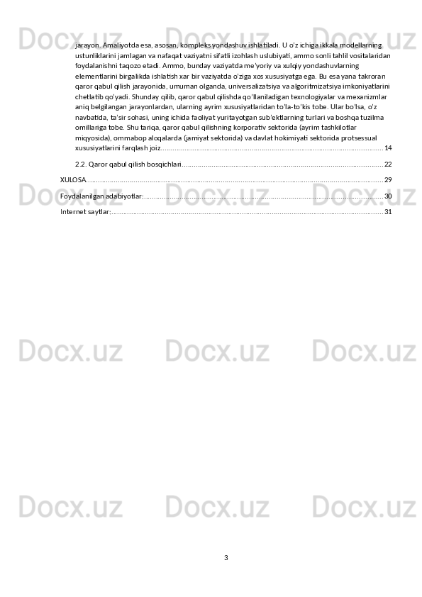 jarayon. Amaliyotda esa, asosan, kompleks yondashuv ishlatiladi. U o’z ichiga ikkala modellarning 
ustunliklarini jamlagan va nafaqat vaziyatni sifatli izohlash uslubiyati, ammo sonli tahlil vositalaridan
foydalanishni taqozo etadi. Ammo, bunday vaziyatda me’yoriy va xulqiy yondashuvlarning 
elementlarini birgalikda ishlatish xar bir vaziyatda o’ziga xos xususiyatga ega. Bu esa yana takroran 
qaror qabul qilish jarayonida, umuman olganda, universalizatsiya va algoritmizatsiya imkoniyatlarini
chetlatib qo’yadi. Shunday qilib, qaror qabul qilishda qo’llaniladigan texnologiyalar va mexanizmlar 
aniq belgilangan jarayonlardan, ularning ayrim xususiyatlaridan to’la-to’kis tobe. Ular bo’lsa, o’z 
navbatida, ta’sir sohasi, uning ichida faoliyat yuritayotgan sub’ektlarning turlari va boshqa tuzilma 
omillariga tobe. Shu tariqa, qaror qabul qilishning korporativ sektorida (ayrim tashkilotlar 
miqyosida), ommabop aloqalarda (jamiyat sektorida) va davlat hokimiyati sektorida protsessual 
xususiyatlarini farqlash joiz. ............................................................................................................... 14
2.2. Qaror qabul qilish bosqichlari. .................................................................................................... 22
XULOSA ...................................................................................................................................................... 29
Foydalanilgan adabiyotlar: ........................................................................................................................ 30
Internet saytlar: ......................................................................................................................................... 31
3 