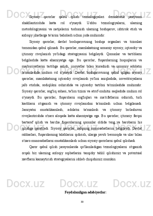 Siyosiy   qarorlar   qabul   qilish   texnologiyalari   demokratik   jarayonni
shakllantirishda   katta   rol   o'ynaydi.   Ushbu   texnologiyalarni,   ularning
metodologiyasini   va   natijalarini   tushunish   ularning   boshqaruv,   ishtirok   etish   va
axloqiy jihatlarga ta'sirini baholash uchun juda muhimdir. 
Siyosiy   qarorlar,   davlat   boshqaruvining   boshqa   organlari   va   tizimlari
tomonidan qabul qilinadi. Bu qarorlar, mamlakatning umumiy siyosiy, iqtisodiy va
ijtimoiy   rivojlanish   yo'lidagi   strategiyasini   belgilaydi.   Qonunlar   va   tartiblarni
belgilashda   katta   ahamiyatga   ega.   Bu   qarorlar,   fuqarolarning   huquqlarini   va
majburiyatlarini   tartibga   solish,   jinoyatlar   bilan   kurashish   va   umumiy   adolatni
ta'minlashda   muhim   rol   o'ynaydi.   Davlat   boshqaruvining   qabul   qilgan   siyosiy
qarorlar,   mamlakatning   iqtisodiy   rivojlanish   yo'lini   aniqlashda,   investitsiyalarni
jalb   etishda,   sodiqlikni   oshirishda   va   iqtisodiy   tartibni   ta'minlashda   muhimdir.
Siyosiy qarorlar, sog'liq sohasi, ta'lim tizimi va atrof-muhitni saqlashda muhim rol
o'ynaydi.   Bu   qarorlar,   fuqarolarni   sog'liqlari   va   ma'rifatlarini   oshirish,   turli
kasblarni   o'rganish   va   ijtimoiy   rivojlanishni   ta'minlash   uchun   belgilanadi.
Jamiyatni   mustahkamlash,   adolatni   ta'minlash   va   ijtimoiy   birlashuvni
rivojlantirishda   o'zaro   aloqada   katta   ahamiyatga   ega.   Bu   qarorlar,   ijtimoiy   farqni
bartaraf   qilish   va   barcha   fuqarolarning   qonunlar   oldida   teng   va   barobarni   his
qilishga   qaratiladi.   Siyosiy   qarorlar,   xalqning   munosabatlarini   belgilaydi.   Davlat
rahbarlari,  fuqarolarning   talablarini   qidirish,   ularga   javob  bermoqda   va  ular   bilan
o'zaro munosabatlarni mustahkamlash uchun siyosiy qarorlarni qabul qilishadi.
Qaror   qabul   qilish   jarayonlarida   qo'llaniladigan   texnologiyalarni   o'rganish
orqali   biz   ularning   axloqiy   oqibatlarini   tanqidiy   tahlil   qilishimiz   va   potentsial
xavflarni kamaytirish strategiyalarini ishlab chiqishimiz mumkin.
Foydalanilgan adabiyotlar :
30 