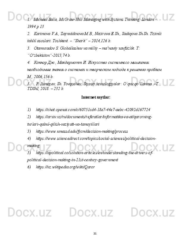 1. Michael Balle, McGraw-Hill. Managing with Systems Thinking. London -
1994 p 13
2. Karimova V.A., Zaynutdinova M.B., Nazirova E.Sh., Sadiqova Sh.Sh. Tizimli 
tahlil asoslari. Toshkent. – “Shark” – 2014,126 b.
3. Otamuradov S. Globallashuv va milliy – ma naviy xavfsizlik. T: ʼ
”O zbekiston”-2013,74 b.	
ʻ
4. Коннор Дж., Макдермотт И. Искусство системного мышления: 
необходимые знания о системах и творческом подходе к решению проблем. 
М., 2006,156  b.
5. R .  Jumayev ,  Sh .  Yovqochev .  Siyosiy   texnologiyalar :  O ’ quv   qo ’ llanma . – T .: 
TDShI , 2018. – 232  b . 
Internet saytlar :
1) https://chat.openai.com/c/60751cd4-18e7-44e7-aebc-42092d167724
2) https :// arxiv . uz / ru / documents / referatlar / informatika - va - at / qarorning -
turlari - qabul - qilish - vaziyati - va - tamoyillari
3) https://www.umassd.edu/fycm/decision-making/process
4) https://www.sciencedirect.com/topics/social-sciences/political-decision-
making
5) https://apolitical.co/solution-articles/en/understanding-the-drivers-of-
political-decision-making-in-21st-century-government
6) https://uz.wikipedia.org/wiki/Qaror
31 