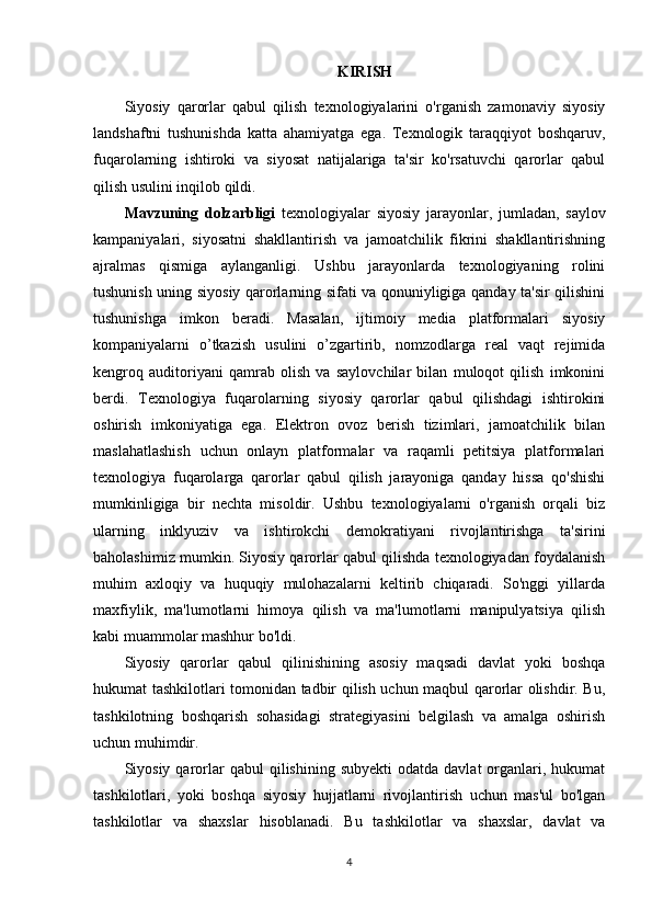 KIRISH
Siyosiy   qarorlar   qabul   qilish   texnologiyalarini   o'rganish   zamonaviy   siyosiy
landshaftni   tushunishda   katta   ahamiyatga   ega.   Texnologik   taraqqiyot   boshqaruv,
fuqarolarning   ishtiroki   va   siyosat   natijalariga   ta'sir   ko'rsatuvchi   qarorlar   qabul
qilish usulini inqilob qildi. 
Mavzuning   dolzarbligi   texnologiyalar   siyosiy   jarayonlar,   jumladan,   saylov
kampaniyalari,   siyosatni   shakllantirish   va   jamoatchilik   fikrini   shakllantirishning
ajralmas   qismiga   aylanganligi.   Ushbu   jarayonlarda   texnologiyaning   rolini
tushunish uning siyosiy qarorlarning sifati va qonuniyligiga qanday ta'sir qilishini
tushunishga   imkon   beradi.   Masalan,   ijtimoiy   media   platformalari   siyosiy
kompaniyalarni   o’tkazish   usulini   o’zgartirib,   nomzodlarga   real   vaqt   rejimida
kengroq   auditoriyani   qamrab   olish   va   saylovchilar   bilan   muloqot   qilish   imkonini
berdi.   Texnologiya   fuqarolarning   siyosiy   qarorlar   qabul   qilishdagi   ishtirokini
oshirish   imkoniyatiga   ega.   Elektron   ovoz   berish   tizimlari,   jamoatchilik   bilan
maslahatlashish   uchun   onlayn   platformalar   va   raqamli   petitsiya   platformalari
texnologiya   fuqarolarga   qarorlar   qabul   qilish   jarayoniga   qanday   hissa   qo'shishi
mumkinligiga   bir   nechta   misoldir.   Ushbu   texnologiyalarni   o'rganish   orqali   biz
ularning   inklyuziv   va   ishtirokchi   demokratiyani   rivojlantirishga   ta'sirini
baholashimiz mumkin. Siyosiy qarorlar qabul qilishda texnologiyadan foydalanish
muhim   axloqiy   va   huquqiy   mulohazalarni   keltirib   chiqaradi.   So'nggi   yillarda
maxfiylik,   ma'lumotlarni   himoya   qilish   va   ma'lumotlarni   manipulyatsiya   qilish
kabi muammolar mashhur bo'ldi. 
Siyosiy   qarorlar   qabul   qilinishining   asosiy   maqsadi   davlat   yoki   boshqa
hukumat tashkilotlari tomonidan tadbir qilish uchun maqbul qarorlar olishdir. Bu,
tashkilotning   boshqarish   sohasidagi   strategiyasini   belgilash   va   amalga   oshirish
uchun muhimdir.
Siyosiy  qarorlar   qabul  qilishining  subyekti   odatda  davlat  organlari,  hukumat
tashkilotlari,   yoki   boshqa   siyosiy   hujjatlarni   rivojlantirish   uchun   mas'ul   bo'lgan
tashkilotlar   va   shaxslar   hisoblanadi.   Bu   tashkilotlar   va   shaxslar,   davlat   va
4 