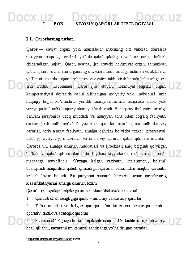 I BOB.  SIYOSIY QARORLAR TIPOLOGIYASI .
1.1. Qarorlarning turlari .
Qaror   —   davlat   organi   yoki   mansabdor   shaxsning   o z   vakolati   doirasidaʻ
muayyan   maqsadga   erishish   yo lida   qabul   qiladigan   va   biror   oqibat   keltirib	
ʻ
chiqaradigan   hujjati.   Qaror,   odatda,   ijro   etuvchi   hokimiyat   organi   tomonidan
qabul qilinib, u ana shu organning o z vazifalarini amalga oshirish vositalari va	
ʻ
yo llarini nazarda tutgan boshqaruv vaziyatini tahlil etish hamda baholashga oid	
ʻ
erki   ifodasi   hisoblanadi.   Qaror   ijro   etuvchi   hokimiyat   tegishli   organi
kompetensiyasi   doirasida   qabul   qilinadigan   me yoriy   yoki   individual   (aniq	
ʼ
huquqiy   hujjat   ko rinishida   yuridik   rasmiylashtirilishi   natijasida   shaxs   yoki	
ʻ
vaziyatga taalluqli) huquqiy ahamiyat kasb etadi. Boshqaruv faoliyatini amalga
oshirish   jarayonida   uzoq   muddatli   va   muayyan   soha   bilan   bog liq   faoliyatni	
ʻ
(ishlarni)   istiqbolli   loyihalash   yuzasidan   qarorlar,   masalan,   maqsadli   dasturiy
qarorlar,   joriy   asosiy   faoliyatni   amalga   oshirish   bo yicha   tezkor,   protsessual,	
ʻ
uslubiy,   tavsiyaviy,   individual   va   ommaviy   qarorlar   qabul   qilinishi   mumkin.
Qarorda   uni   amalga   oshirish   muddatlari   va   ijrochilari   aniq   belgilab   qo yilgan	
ʻ
bo ladi.   U   qabul   qilinishidan   oldin   loyihasi   tayyorlanib,   muhokama   qilinishi	
ʻ
maqsadga   muvofiqdir.   1
Yuzaga   kelgan   vaziyatni   (muammoni,   holatni)
boshqarish   maqsadida   qabuli   qilinadigan   qarorlar   variantidan   maqbul   variantni
tanlash   lozim   bo’ladi.   Bu   jarayonni   samarali   kechishi   uchun   qarorlarning
klassifikatsiyasini amalga oshirish lozim
Qarorlarni quyidagi belgilarga asosan klassifikatsiyalari mavjud:
1. Qamrab olish kengligiga qarab – umumiy va xususiy qarorlar.
2. Ta’sir   muddati   va   kelgusi   qarorga   ta’sir   ko’rsatish   darajasiga   qarab   –
operativ, taktik va strategik qarorlar.
3. Funksional belgisiga ko’ra – rejalashtirishni, tashkillashtirishni, motivatsiya
hosil qilishni, nazoratni mukammallashtirishga yo’naltirilgan qarorlar.
1
  https://uz.wikipedia.org/wiki/Qaror  sharhi
6 