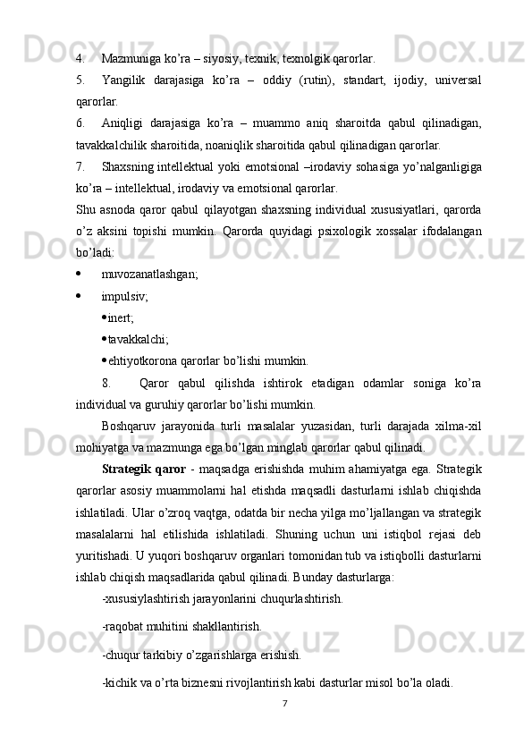 4. Mazmuniga ko’ra – siyosiy, texnik, texnolgik qarorlar.
5. Yangilik   darajasiga   ko’ra   –   oddiy   (rutin),   standart,   ijodiy,   universal
qarorlar.
6. Aniqligi   darajasiga   ko’ra   –   muammo   aniq   sharoitda   qabul   qilinadigan,
tavakkalchilik sharoitida, noaniqlik sharoitida qabul qilinadigan qarorlar.
7. Shaxsning intellektual yoki emotsional  –irodaviy sohasiga yo’nalganligiga
ko’ra – intellektual, irodaviy va emotsional qarorlar.
Shu   asnoda   qaror   qabul   qilayotgan   shaxsning   individual   xususiyatlari,   qarorda
o’z   aksini   topishi   mumkin.   Qarorda   quyidagi   psixologik   xossalar   ifodalangan
bo’ladi:
 muvozanatlashgan;
 impulsiv;
 inert;
 tavakkalchi;
 ehtiyotkorona qarorlar bo’lishi mumkin.
8. Qaror   qabul   qilishda   ishtirok   etadigan   odamlar   soniga   ko’ra
individual va guruhiy qarorlar bo’lishi mumkin. 
Boshqaruv   jarayonida   turli   masalalar   yuzasidan,   turli   darajada   xilma-xil
mohiyatga va mazmunga ega bo’lgan minglab qarorlar qabul qilinadi. 
Strategik   qaror   -   maqsadga   erishishda   muhim   ahamiyatga   ega.   Strategik
qarorlar   asosiy   muammolarni   hal   etishda   maqsadli   dasturlarni   ishlab   chiqishda
ishlatiladi. Ular o’zroq vaqtga, odatda bir necha yilga mo’ljallangan va strategik
masalalarni   hal   etilishida   ishlatiladi.   Shuning   uchun   uni   istiqbol   rejasi   deb
yuritishadi. U yuqori boshqaruv organlari tomonidan tub va istiqbolli dasturlarni
ishlab chiqish maqsadlarida qabul qilinadi. Bunday dasturlarga: 
-xususiylashtirish jarayonlarini chuqurlashtirish. 
-raqobat muhitini shakllantirish. 
-chuqur tarkibiy o’zgarishlarga erishish. 
-kichik va o’rta biznesni rivojlantirish kabi dasturlar misol bo’la oladi. 
7 