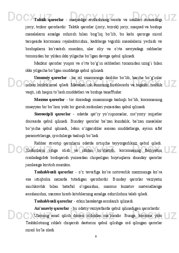 Taktik   qarorlar   -   maqsadga   erishishning   vosita   va   usullari   xususidagi
joriy, tezkor qarorlardir. Taktik qarorlar (joriy, tezrok) joriy, maqsad va boshqa
masalalarni   amalga   oshirish   bilan   bog’liq   bo’lib,   bu   kabi   qarorga   misol
tariqasida   korxonani   rejalashtirishni,   kadrlarga   tegishli   masalalarni   yechish   va
boshqalarni   ko’rsatish   mumkin,   ular   oliy   va   o’rta   saviyadagi   rahbarlar
tomonidan bir yildan ikki yilgacha bo’lgan davrga qabul qilinadi. 
Mazkur qarorlar yuqori va o’rta bo’g’in rahbarlari tomonidan uzog’i bilan
ikki yilgacha bo’lgan muddatga qabul qilinadi. 
Umumiy   qarorlar   -   bir   xil   muammoga   daxldor   bo’lib,   barcha   bo’g’inlar
uchun birdek amal qiladi. Masalan, ish kunining boshlanishi va tugashi, tushlik
vaqti, ish haqini to’lash muddatlari va boshqa tanaffuslar. 
Maxsus  qarorlar   - tor  doiradagi  muammoga taaluqli  bo’lib, korxonaning
muayyan bir bo’limi yoki bir guruh xodimlari yuzasidan qabul qilinadi. 
Stereotipli   qarorlar   -   odatda   qat’iy   yo’riqnomalar,   me’yoriy   xujjatlar
doirasida   qabul   qilinadi.   Bunday   qarorlar   ba’zan   kundalik,   ba’zan   masalalar
bo’yicha   qabul   qilinadi,   lekin   o’zgarishlar   asosan   muddatlarga,   ayrim   sifat
parametrlariga, ijrochilarga taaluqli bo’ladi. 
Rahbar   streotip   qarorlarni   odatda   ortiqcha   tayyorgarliksiz   qabul   qiladi.
Xodimlarni   ishga   olish   va   ishdan   bo’shatish,   korxonaning   faoliyatini
risoladagidek   boshqarish   yuzasidan   chiqarilgan   buyruqlarni   shunday   qarorlar
jumlasiga kiritish mumkin. 
Tashabbusli   qarorlar   -   o’z   tavsifiga   ko’ra   notovarlik   mazmuniga   ko’ra
esa   istiqbolni   nazarda   tutadigan   qarorlardir.   Bunday   qarorlar   vaziyatni
sinchkovlik   bilan   batafsil   o’rganishni,   maxsus   kuzatuv   materiallariga
asoslanishni, maxsus hisob-kitoblarning amalga oshirilishini talab qiladi. 
Tashabbusli qarorlar  - erkin harakatga asoslanib qilinadi. 
An’anaviy qarorlar   - bu odatiy vaziyatlarda qabul qilinadigan qarorlardir. 
Ularning   amal   qilish   doirasi   oldindan   ma’lumdir.   Bunga,   korxona   yoki
Tashkilotning   ishlab   chiqarish   dasturini   qabul   qilishga   oid   qilingan   qarorlar
misol bo’la oladi. 
8