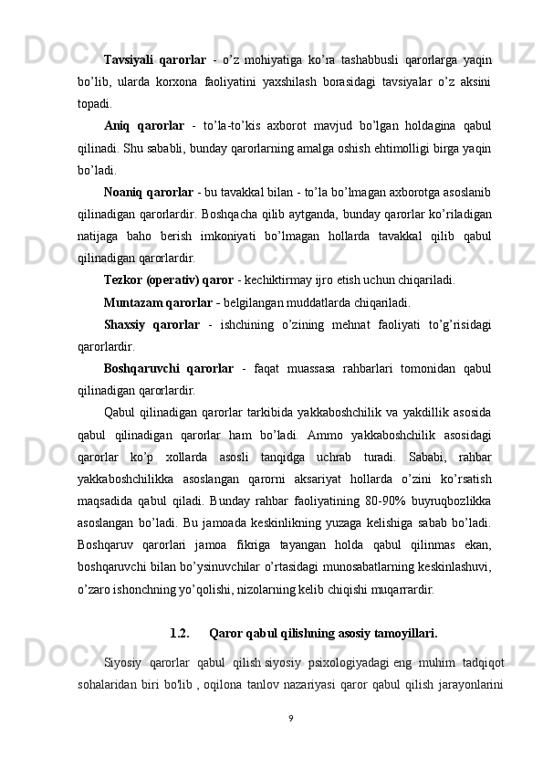 Tavsiyali   qarorlar   -   o’z   mohiyatiga   ko’ra   tashabbusli   qarorlarga   yaqin
bo’lib,   ularda   korxona   faoliyatini   yaxshilash   borasidagi   tavsiyalar   o’z   aksini
topadi. 
Aniq   qarorlar   -   to’la-to’kis   axborot   mavjud   bo’lgan   holdagina   qabul
qilinadi. Shu sababli, bunday qarorlarning amalga oshish ehtimolligi birga yaqin
bo’ladi. 
Noaniq qarorlar   - bu tavakkal bilan - to’la bo’lmagan axborotga asoslanib
qilinadigan qarorlardir. Boshqacha qilib aytganda, bunday qarorlar ko’riladigan
natijaga   baho   berish   imkoniyati   bo’lmagan   hollarda   tavakkal   qilib   qabul
qilinadigan qarorlardir. 
Tezkor (operativ) qaror  - kechiktirmay ijro etish uchun chiqariladi. 
Muntazam qarorlar  -  belgilangan muddatlarda chiqariladi. 
Shaxsiy   qarorlar   -   ishchining   o’zining   mehnat   faoliyati   to’g’risidagi
qarorlardir. 
Boshqaruvchi   qarorlar   -   faqat   muassasa   rahbarlari   tomonidan   qabul
qilinadigan qarorlardir. 
Qabul   qilinadigan   qarorlar   tarkibida   yakkaboshchilik   va   yakdillik   asosida
qabul   qilinadigan   qarorlar   ham   bo’ladi.   Ammo   yakkaboshchilik   asosidagi
qarorlar   ko’p   xollarda   asosli   tanqidga   uchrab   turadi.   Sababi,   rahbar
yakkaboshchilikka   asoslangan   qarorni   aksariyat   hollarda   o’zini   ko’rsatish
maqsadida   qabul   qiladi.   Bunday   rahbar   faoliyatining   80-90%   buyruqbozlikka
asoslangan   bo’ladi.   Bu   jamoada   keskinlikning   yuzaga   kelishiga   sabab   bo’ladi.
Boshqaruv   qarorlari   jamoa   fikriga   tayangan   holda   qabul   qilinmas   ekan,
boshqaruvchi bilan bo’ysinuvchilar o’rtasidagi munosabatlarning keskinlashuvi,
o’zaro ishonchning yo’qolishi, nizolarning kelib chiqishi muqarrardir.
1.2. Qaror qabul qilishni ng  asosiy tamoyillari .
Siyosiy   qarorlar   qabul   qilish   siyosiy   psixologiyadagi   eng   muhim   tadqiqot
sohalaridan   biri   bo'lib   ,   oqilona   tanlov   nazariyasi   qaror   qabul   qilish   jarayonlarini
9
