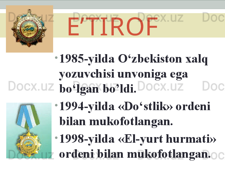 E’TIROF
•
1985-yilda O‘zbekiston xalq 
yozuvchisi unvoniga ega 
bo‘lgan bo’ldi.
•
1994-yilda «Do‘stlik» ordeni 
bilan mukofotlangan.
•
1998-yilda «El-yurt hurmati» 
ordeni bilan mukofotlangan. 