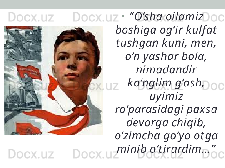 •
“ O‘sha oilamiz 
boshiga og‘ir k ulf at  
t ushgan k uni, me n, 
o‘n y ashar bola, 
nimadandir 
ko‘nglim g‘ash, 
uy imiz 
ro‘parasidagi paxsa 
devorga chiqib, 
o‘zimcha go‘y o ot ga 
minib o‘t irardim… ” 