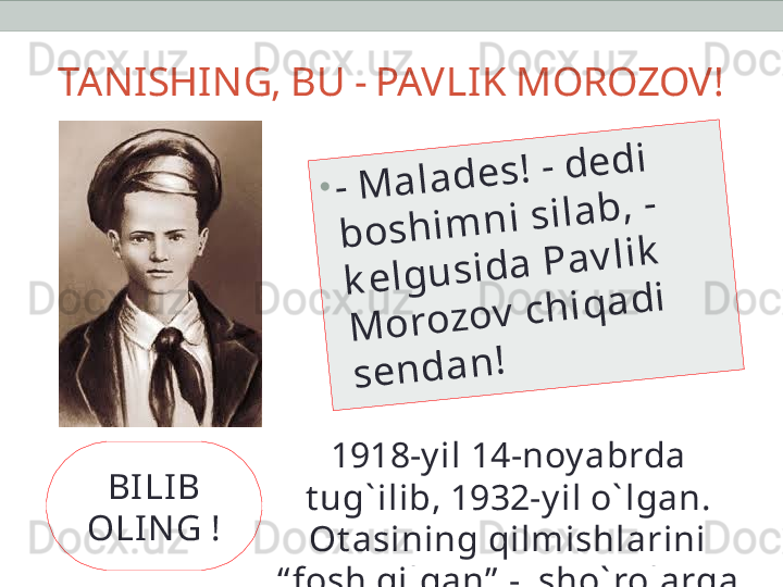 TANISHING, BU - PAVLIK MOROZOV!•	-	 M	a	l	a	d	e	s	!	 -	 d	e	d	i	 	
b	o	s	h	i	m	n	i	 s	i	l	a	b	,	 -	 	
k	e	l	g	u	s	i	d	a	 P	a	v	l	i	k	 	
M	o	r	o	z	o	v	 c	h	i	q	a	d	i	 	
s	e	n	d	a	n	!
1918-y il 14-noy abrda 
t ug` ilib, 1932-y il o` lgan. 
Ot asining qilmishlarini 
“ fosh qilgan”  -  sho` rolarga 
“ sot gan”  bola!BILI B 
OLI N G ! 