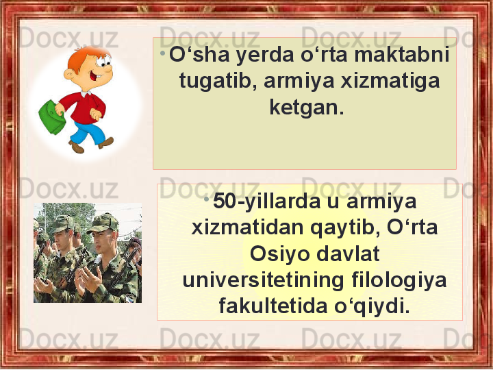 •
O‘sha yerda o‘rta maktabni 
tugatib, armiya xizmatiga 
ketgan. 
•
50-yillarda u armiya 
xizmatidan qaytib, O‘rta 
Osiyo davlat 
universitetining filologiya 
fakultetida o‘qiydi. 