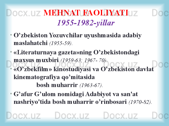 •
O’zbekiston Yozuvchilar uyushmasida adabiy 
maslahatchi  (1955-59).
•
«Literaturnaya gazeta»ning O’zbekistondagi 
maxsus muxbiri  (1959-63; 1967- 70).
•
«O’zbekfilm» kinostudiyasi va O’zbekiston davlat 
kinematografiya qo’mitasida                                         
              bosh muharrir  (1963-67).
•
G’afur G’ulom nomidagi Adabiyot va san'at 
nashriyo'tida bosh muharrir o’rinbosari  (1970-82).MEHNAT FAOLIYATI
1955-1982-yillar 
