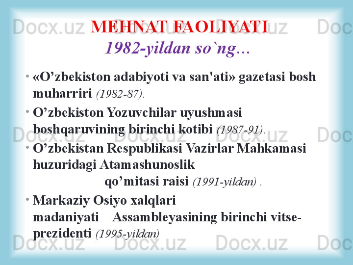 •
«O’zbekiston adabiyoti va san'ati» gazetasi bosh 
muharriri  (1982-87). 
•
O’zbekiston Yozuvchilar uyushmasi 
boshqaruvining birinchi kotibi  (1987-91).
•
O’zbekistan Respublikasi Vazirlar Mahkamasi 
huzuridagi Atamashunoslik                                       
                     qo’mitasi raisi  (1991-yildan) .
•
Markaziy Osiyo xalqlari 
madaniyati    Assambleyasining birinchi vitse-
prezidenti  (1995-yildan)MEHNAT FAOLIYATI
1982-yildan so`ng… 