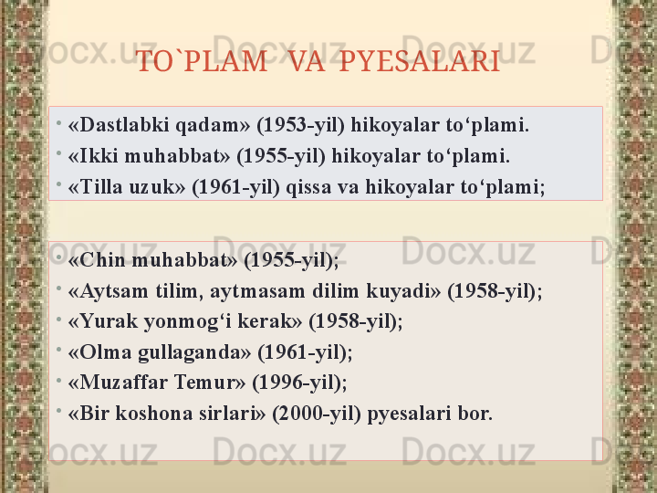 TO`PLAM   VA  PYESALARI   
•
«Chin muhabbat» (1955-yil);
•
«Aytsam tilim, aytmasam dilim kuyadi» (1958-yil);
•
«Yurak yonmog‘i kerak» (1958-yil);
•
«Olma gullaganda» (1961-yil);
•
«Muzaffar Temur» (1996-yil);
•
«Bir koshona sirlari» (2000-yil) pyesalari bor.•
«Dastlabki qadam» (1953-yil) hikoyalar to‘plami.
•
«Ikki muhabbat» (1955-yil) hikoyalar to‘plami.
•
«Tilla uzuk» (1961-yil) qissa va hikoyalar to‘plami; 