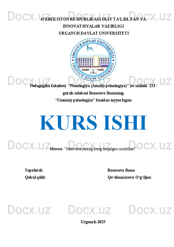 O‘ZBEKISTON RESPUBLIKASI OLIY TA’LIM, FAN VA
INNOVATSIYALAR VAZIRLIGI
 URGANCH DAVLAT UNIVERSITETI
Pedagogika fakulteti  “Psixologiya (Amaliy psixologiya)” yo‘nalishi  233 -
guruh talabasi Bozorova Bonuning 
“Umumiy psixologiya” fanidan tayyorlagan
KURS ISHI
Mavzu:  “Mativatsiyaning keng tarqalgan modellari”
Topshirdi:   Bozorova Bonu
Qabul qildi:  Qo‘shnazarova O‘g‘iljon
Urganch-2025 