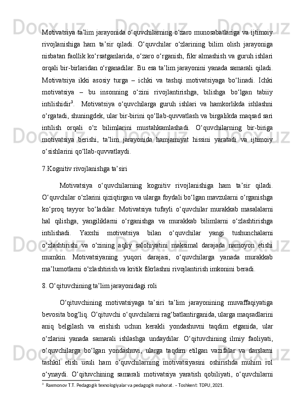 Motivatsiya ta’lim jarayonida o‘quvchilarning o‘zaro munosabatlariga va ijtimoiy
rivojlanishiga   ham   ta’sir   qiladi.   O‘quvchilar   o‘zlarining   bilim   olish   jarayoniga
nisbatan faollik ko‘rsatganlarida, o‘zaro o‘rganish, fikr almashish va guruh ishlari
orqali bir-birlaridan o‘rganadilar. Bu esa ta’lim jarayonini yanada samarali qiladi.
Motivatsiya   ikki   asosiy   turga   –   ichki   va   tashqi   motivatsiyaga   bo‘linadi.   Ichki
motivatsiya   –   bu   insonning   o‘zini   rivojlantirishga,   bilishga   bo‘lgan   tabiiy
intilishidir 3
.     Motivatsiya   o‘quvchilarga   guruh   ishlari   va   hamkorlikda   ishlashni
o‘rgatadi, shuningdek, ular bir-birini qo‘llab-quvvatlash va birgalikda maqsad sari
intilish   orqali   o‘z   bilimlarini   mustahkamlashadi.   O‘quvchilarning   bir-biriga
motivatsiya   berishi,   ta’lim   jarayonida   hamjamiyat   hissini   yaratadi   va   ijtimoiy
o‘sishlarini qo‘llab-quvvatlaydi.
7.Kognitiv rivojlanishga ta’siri
Motivatsiya   o‘quvchilarning   kognitiv   rivojlanishiga   ham   ta’sir   qiladi.
O‘quvchilar o‘zlarini qiziqtirgan va ularga foydali bo‘lgan mavzularni o‘rganishga
ko‘proq   tayyor   bo‘ladilar.   Motivatsiya   tufayli   o‘quvchilar   murakkab   masalalarni
hal   qilishga,   yangiliklarni   o‘rganishga   va   murakkab   bilimlarni   o‘zlashtirishga
intilishadi.   Yaxshi   motivatsiya   bilan   o‘quvchilar   yangi   tushunchalarni
o‘zlashtirishi   va   o‘zining   aqliy   salohiyatini   maksimal   darajada   namoyon   etishi
mumkin.   Motivatsiyaning   yuqori   darajasi,   o‘quvchilarga   yanada   murakkab
ma’lumotlarni o‘zlashtirish va kritik fikrlashni rivojlantirish imkonini beradi.
8. O‘qituvchining ta’lim jarayonidagi roli
O‘qituvchining   motivatsiyaga   ta’siri   ta’lim   jarayonining   muvaffaqiyatiga
bevosita bog‘liq. O‘qituvchi o‘quvchilarni rag‘batlantirganida, ularga maqsadlarini
aniq   belgilash   va   erishish   uchun   kerakli   yondashuvni   taqdim   etganida,   ular
o‘zlarini   yanada   samarali   ishlashga   undaydilar.   O‘qituvchining   ilmiy   faoliyati,
o‘quvchilarga   bo‘lgan   yondashuvi,   ularga   taqdim   etilgan   vazifalar   va   darslarni
tashkil   etish   usuli   ham   o‘quvchilarning   motivatsiyasini   oshirishda   muhim   rol
o‘ynaydi.   O‘qituvchining   samarali   motivatsiya   yaratish   qobiliyati,   o‘quvchilarni
3
  Raxmonov T.T. Pedagogik texnologiyalar va pedagogik mahorat. – Toshkent: TDPU, 2021. 