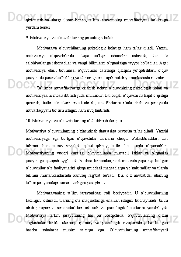 qiziqtirish   va   ularga   ilhom   berish,   ta’lim   jarayonining   muvaffaqiyatli   bo‘lishiga
yordam beradi.
9. Motivatsiya va o‘quvchilarning psixologik holati
Motivatsiya   o‘quvchilarning   psixologik   holatiga   ham   ta’sir   qiladi.   Yaxshi
motivatsiya   o‘quvchilarda   o‘ziga   bo‘lgan   ishonchni   oshiradi,   ular   o‘z
salohiyatlariga ishonadilar va yangi bilimlarni o‘rganishga tayyor bo‘ladilar. Agar
motivatsiya   etarli   bo‘lmasa,   o‘quvchilar   darslarga   qiziqish   yo‘qotishlari,   o‘quv
jarayonida passiv bo‘lishlari va ularning psixologik holati yomonlashishi mumkin.
Ta’limda   muvaffaqiyatga   erishish   uchun   o‘quvchining   psixologik   holati   va
motivatsiyasini moslashtirish juda muhimdir. Bu orqali o‘quvchi nafaqat o‘qishga
qiziqish,   balki   o‘z-o‘zini   rivojlantirish,   o‘z   fikrlarini   ifoda   etish   va   jamiyatda
muvaffaqiyatli bo‘lish istagini ham rivojlantiradi.
10. Motivatsiya va o‘quvchilarning o‘zlashtirish darajasi
Motivatsiya   o‘quvchilarning  o‘zlashtirish  darajasiga   bevosita  ta’sir  qiladi.  Yaxshi
motivatsiyaga   ega   bo‘lgan   o‘quvchilar   darslarni   chuqur   o‘zlashtiradilar,   ular
bilimni   faqat   passiv   ravishda   qabul   qilmay,   balki   faol   tarzda   o‘rganadilar.
Motivatsiyaning   yuqori   darajasi   o‘quvchilarda   mustaqil   ishlar   va   o‘rganish
jarayoniga   qiziqish   uyg‘otadi.   Boshqa   tomondan,   past   motivatsiyaga   ega   bo‘lgan
o‘quvchilar o‘z faoliyatlarini qisqa muddatli maqsadlarga yo‘naltiradilar va ularda
bilimni   mustahkamlashda   kamroq   rag‘bat   bo‘ladi.   Bu,   o‘z   navbatida,   ularning
ta’lim jarayonidagi samaradorligini pasaytiradi.
Motivatsiyaning   ta’lim   jarayonidagi   roli   beqiyosdir.   U   o‘quvchilarning
faolligini   oshiradi,   ularning   o‘z   maqsadlariga   erishish   istagini   kuchaytiradi,   bilim
olish   jarayonida   samaradorlikni   oshiradi   va   psixologik   holatlarini   yaxshilaydi.
Motivatsiya   ta’lim   jarayonining   har   bir   bosqichida,   o‘quvchilarning   o‘zini
anglashidan   tortib,   ularning   ijtimoiy   va   psixologik   rivojlanishigacha   bo‘lgan
barcha   sohalarda   muhim   ta’sirga   ega.   O‘quvchilarning   muvaffaqiyatli 
