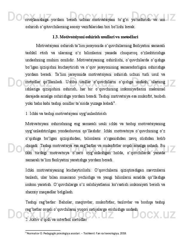 rivojlanishiga   yordam   berish   uchun   motivatsiyani   to‘g‘ri   yo‘naltirish   va   uni
oshirish o‘qituvchilarning asosiy vazifalaridan biri bo‘lishi kerak.
1.3. Motivatsiyani oshirish usullari va metodlari
Motivatsiyani oshirish ta’lim jarayonida o‘quvchilarning faoliyatini samarali
tashkil   etish   va   ularning   o‘z   bilimlarini   yanada   chuqurroq   o‘zlashtirishga
undashning   muhim   omilidir.   Motivatsiyaning   oshirilishi,   o‘quvchilarda   o‘qishga
bo‘lgan   qiziqishni   kuchaytirish   va   o‘quv   jarayonining   samaradorligini   oshirishga
yordam   beradi.   Ta’lim   jarayonida   motivatsiyani   oshirish   uchun   turli   usul   va
metodlar   qo‘llaniladi.   Ushbu   usullar   o‘quvchilarni   o‘qishga   undash,   ularning
ishlariga   qiziqishini   oshirish,   har   bir   o‘quvchining   imkoniyatlarini   maksimal
darajada amalga oshirishga yordam beradi.   Tashqi motivatsiya esa mukofot, tanbeh
yoki baho kabi tashqi omillar ta’sirida yuzaga keladi 4
.
1. Ichki va tashqi motivatsiyani uyg‘unlashtirish
Motivatsiyani   oshirishning   eng   samarali   usuli   ichki   va   tashqi   motivatsiyaning
uyg‘unlashtirilgan   yondashuvini   qo‘llashdir.   Ichki   motivatsiya   o‘quvchining   o‘z
o‘qishiga   bo‘lgan   qiziqishidan,   bilimlarni   o‘rganishdan   zavq   olishdan   kelib
chiqadi. Tashqi motivatsiya esa rag‘batlar va mukofotlar orqali amalga oshadi. Bu
ikki   turdagi   motivatsiya   o‘zaro   uyg‘unlashgan   holda,   o‘quvchilarda   yanada
samarali ta’lim faoliyatini yaratishga yordam beradi.
Ichki   motivatsiyaning   kuchaytirilishi:   O‘quvchilarni   qiziqtiradigan   mavzularni
tanlash,   ular   bilan   muammo   yechishga   va   yangi   bilimlarni   amalda   qo‘llashga
imkon   yaratish.   O‘quvchilarga   o‘z   salohiyatlarini   ko‘rsatish   imkoniyati   berish   va
shaxsiy maqsadlar belgilash.
Tashqi   rag‘batlar:   Baholar,   maqtovlar,   mukofotlar,   tanlovlar   va   boshqa   tashqi
rag‘batlar orqali o‘quvchilarni yuqori natijalarga erishishga undash.
2. Aktiv o‘qish va interfaol metodlar
4
 Nurmatov O. Pedagogik psixologiya asoslari. – Toshkent: Fan va texnologiya, 2018. 