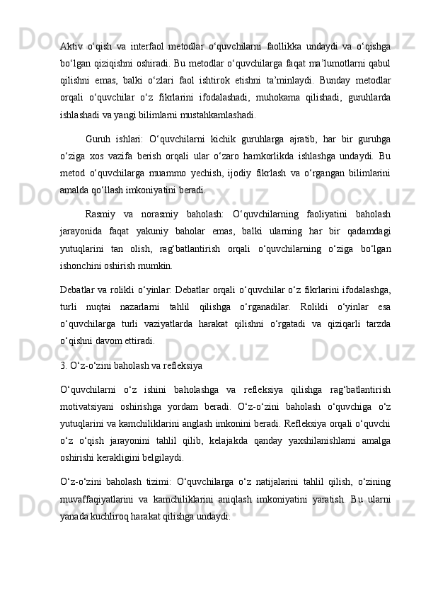 Aktiv   o‘qish   va   interfaol   metodlar   o‘quvchilarni   faollikka   undaydi   va   o‘qishga
bo‘lgan qiziqishni oshiradi. Bu metodlar o‘quvchilarga faqat ma’lumotlarni qabul
qilishni   emas,   balki   o‘zlari   faol   ishtirok   etishni   ta’minlaydi.   Bunday   metodlar
orqali   o‘quvchilar   o‘z   fikrlarini   ifodalashadi,   muhokama   qilishadi,   guruhlarda
ishlashadi va yangi bilimlarni mustahkamlashadi.
Guruh   ishlari:   O‘quvchilarni   kichik   guruhlarga   ajratib,   har   bir   guruhga
o‘ziga   xos   vazifa   berish   orqali   ular   o‘zaro   hamkorlikda   ishlashga   undaydi.   Bu
metod   o‘quvchilarga   muammo   yechish,   ijodiy   fikrlash   va   o‘rgangan   bilimlarini
amalda qo‘llash imkoniyatini beradi.
Rasmiy   va   norasmiy   baholash:   O‘quvchilarning   faoliyatini   baholash
jarayonida   faqat   yakuniy   baholar   emas,   balki   ularning   har   bir   qadamdagi
yutuqlarini   tan   olish,   rag‘batlantirish   orqali   o‘quvchilarning   o‘ziga   bo‘lgan
ishonchini oshirish mumkin.
Debatlar va rolikli o‘yinlar: Debatlar orqali o‘quvchilar o‘z fikrlarini ifodalashga,
turli   nuqtai   nazarlarni   tahlil   qilishga   o‘rganadilar.   Rolikli   o‘yinlar   esa
o‘quvchilarga   turli   vaziyatlarda   harakat   qilishni   o‘rgatadi   va   qiziqarli   tarzda
o‘qishni davom ettiradi.
3. O‘z-o‘zini baholash va refleksiya
O‘quvchilarni   o‘z   ishini   baholashga   va   refleksiya   qilishga   rag‘batlantirish
motivatsiyani   oshirishga   yordam   beradi.   O‘z-o‘zini   baholash   o‘quvchiga   o‘z
yutuqlarini va kamchiliklarini anglash imkonini beradi. Refleksiya orqali o‘quvchi
o‘z   o‘qish   jarayonini   tahlil   qilib,   kelajakda   qanday   yaxshilanishlarni   amalga
oshirishi kerakligini belgilaydi.
O‘z-o‘zini   baholash   tizimi:   O‘quvchilarga   o‘z   natijalarini   tahlil   qilish,   o‘zining
muvaffaqiyatlarini   va   kamchiliklarini   aniqlash   imkoniyatini   yaratish.   Bu   ularni
yanada kuchliroq harakat qilishga undaydi. 