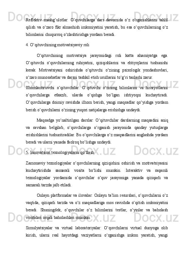 Reflektiv   mashg‘ulotlar:   O‘quvchilarga   dars   davomida   o‘z   o‘rganishlarini   tahlil
qilish   va   o‘zaro   fikr   almashish   imkoniyatini   yaratish,   bu   esa   o‘quvchilarning   o‘z
bilimlarini chuqurroq o‘zlashtirishga yordam beradi.
4. O‘qituvchining motivatsiyaviy roli
O‘qituvchining   motivatsiya   jarayonidagi   roli   katta   ahamiyatga   ega.
O‘qituvchi   o‘quvchilarning   ruhiyatini,   qiziqishlarini   va   ehtiyojlarini   tushunishi
kerak.   Motivatsiyani   oshirishda   o‘qituvchi   o‘zining   psixologik   yondashuvlari,
o‘zaro munosabatlar va darsni tashkil etish usullarini to‘g‘ri tanlashi zarur.
Ilhomlantiruvchi   o‘qituvchilar:   O‘qituvchi   o‘zining   bilimlarini   va   hissiyotlarini
o‘quvchilarga   etkazib,   ularda   o‘qishga   bo‘lgan   ishtiyoqni   kuchaytiradi.
O‘quvchilarga   doimiy   ravishda   ilhom   berish,   yangi   maqsadlar   qo‘yishga   yordam
berish o‘quvchilarni o‘zining yuqori natijalarga erishishga undaydi.
Maqsadga   yo‘naltirilgan   darslar:   O‘qituvchilar   darslarning   maqsadini   aniq
va   ravshan   belgilab,   o‘quvchilarga   o‘rganish   jarayonida   qanday   yutuqlarga
erishishlarini tushuntiradilar. Bu o‘quvchilarga o‘z maqsadlarini anglashda yordam
beradi va ularni yanada faolroq bo‘lishga undaydi.
5. Innovatsion texnologiyalarni qo‘llash
Zamonaviy   texnologiyalar   o‘quvchilarning   qiziqishini   oshirish   va   motivatsiyasini
kuchaytirishda   samarali   vosita   bo‘lishi   mumkin.   Interaktiv   va   raqamli
texnologiyalar   yordamida   o‘quvchilar   o‘quv   jarayoniga   yanada   qiziqarli   va
samarali tarzda jalb etiladi.
Onlayn platformalar va ilovalar: Onlayn ta’lim  resurslari, o‘quvchilarni  o‘z
vaqtida,   qiziqarli   tarzda   va   o‘z   maqsadlariga   mos   ravishda   o‘qitish   imkoniyatini
beradi.   Shuningdek,   o‘quvchilar   o‘z   bilimlarini   testlar,   o‘yinlar   va   baholash
vositalari orqali baholashlari mumkin.
Simulyatsiyalar   va   virtual   laboratoriyalar:   O‘quvchilarni   virtual   dunyoga   olib
kirish,   ularni   real   hayotdagi   vaziyatlarni   o‘rganishga   imkon   yaratish,   yangi 