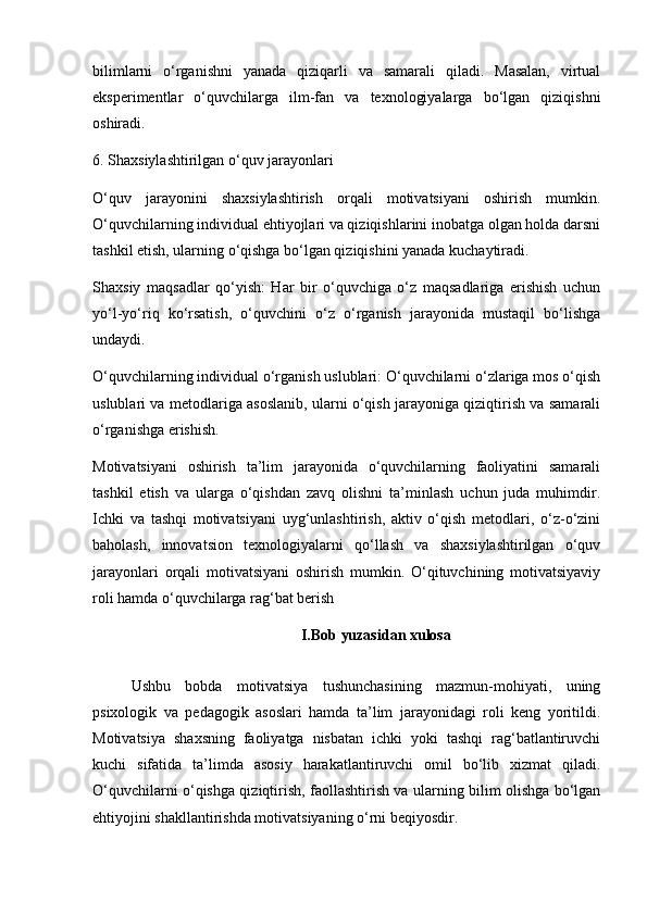 bilimlarni   o‘rganishni   yanada   qiziqarli   va   samarali   qiladi.   Masalan,   virtual
eksperimentlar   o‘quvchilarga   ilm-fan   va   texnologiyalarga   bo‘lgan   qiziqishni
oshiradi.
6. Shaxsiylashtirilgan o‘quv jarayonlari
O‘quv   jarayonini   shaxsiylashtirish   orqali   motivatsiyani   oshirish   mumkin.
O‘quvchilarning individual ehtiyojlari va qiziqishlarini inobatga olgan holda darsni
tashkil etish, ularning o‘qishga bo‘lgan qiziqishini yanada kuchaytiradi.
Shaxsiy   maqsadlar   qo‘yish:   Har   bir   o‘quvchiga   o‘z   maqsadlariga   erishish   uchun
yo‘l-yo‘riq   ko‘rsatish,   o‘quvchini   o‘z   o‘rganish   jarayonida   mustaqil   bo‘lishga
undaydi.
O‘quvchilarning individual o‘rganish uslublari: O‘quvchilarni o‘zlariga mos o‘qish
uslublari va metodlariga asoslanib, ularni o‘qish jarayoniga qiziqtirish va samarali
o‘rganishga erishish.
Motivatsiyani   oshirish   ta’lim   jarayonida   o‘quvchilarning   faoliyatini   samarali
tashkil   etish   va   ularga   o‘qishdan   zavq   olishni   ta’minlash   uchun   juda   muhimdir.
Ichki   va   tashqi   motivatsiyani   uyg‘unlashtirish,   aktiv   o‘qish   metodlari,   o‘z-o‘zini
baholash,   innovatsion   texnologiyalarni   qo‘llash   va   shaxsiylashtirilgan   o‘quv
jarayonlari   orqali   motivatsiyani   oshirish   mumkin.   O‘qituvchining   motivatsiyaviy
roli hamda o‘quvchilarga rag‘bat berish
I.Bob yuzasidan xulosa
Ushbu   bobda   motivatsiya   tushunchasining   mazmun-mohiyati,   uning
psixologik   va   pedagogik   asoslari   hamda   ta’lim   jarayonidagi   roli   keng   yoritildi.
Motivatsiya   shaxsning   faoliyatga   nisbatan   ichki   yoki   tashqi   rag‘batlantiruvchi
kuchi   sifatida   ta’limda   asosiy   harakatlantiruvchi   omil   bo‘lib   xizmat   qiladi.
O‘quvchilarni o‘qishga qiziqtirish, faollashtirish va ularning bilim olishga bo‘lgan
ehtiyojini shakllantirishda motivatsiyaning o‘rni beqiyosdir. 