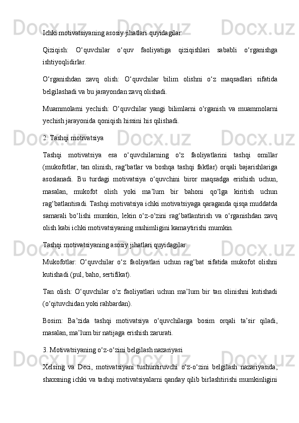 Ichki motivatsiyaning asosiy jihatlari quyidagilar:
Qiziqish:   O‘quvchilar   o‘quv   faoliyatiga   qiziqishlari   sababli   o‘rganishga
ishtiyoqlidirlar.
O‘rganishdan   zavq   olish:   O‘quvchilar   bilim   olishni   o‘z   maqsadlari   sifatida
belgilashadi va bu jarayondan zavq olishadi.
Muammolarni   yechish:   O‘quvchilar   yangi   bilimlarni   o‘rganish   va   muammolarni
yechish jarayonida qoniqish hissini his qilishadi.
2. Tashqi motivatsiya
Tashqi   motivatsiya   esa   o‘quvchilarning   o‘z   faoliyatlarini   tashqi   omillar
(mukofotlar,   tan   olinish,   rag‘batlar   va   boshqa   tashqi   faktlar)   orqali   bajarishlariga
asoslanadi.   Bu   turdagi   motivatsiya   o‘quvchini   biror   maqsadga   erishish   uchun,
masalan,   mukofot   olish   yoki   ma’lum   bir   bahoni   qo‘lga   kiritish   uchun
rag‘batlantiradi. Tashqi motivatsiya ichki motivatsiyaga qaraganda qisqa muddatda
samarali   bo‘lishi   mumkin,   lekin   o‘z-o‘zini   rag‘batlantirish   va   o‘rganishdan   zavq
olish kabi ichki motivatsiyaning muhimligini kamaytirishi mumkin.
Tashqi motivatsiyaning asosiy jihatlari quyidagilar:
Mukofotlar:   O‘quvchilar   o‘z   faoliyatlari   uchun   rag‘bat   sifatida   mukofot   olishni
kutishadi (pul, baho, sertifikat).
Tan   olish:   O‘quvchilar   o‘z   faoliyatlari   uchun   ma’lum   bir   tan   olinishni   kutishadi
(o‘qituvchidan yoki rahbardan).
Bosim:   Ba’zida   tashqi   motivatsiya   o‘quvchilarga   bosim   orqali   ta’sir   qiladi,
masalan, ma’lum bir natijaga erishish zarurati.
3. Motivatsiyaning o‘z-o‘zini belgilash nazariyasi
Xelsing   va   Deci,   motivatsiyani   tushuntiruvchi   o‘z-o‘zini   belgilash   nazariyasida,
shaxsning ichki va tashqi motivatsiyalarni qanday qilib birlashtirishi mumkinligini 