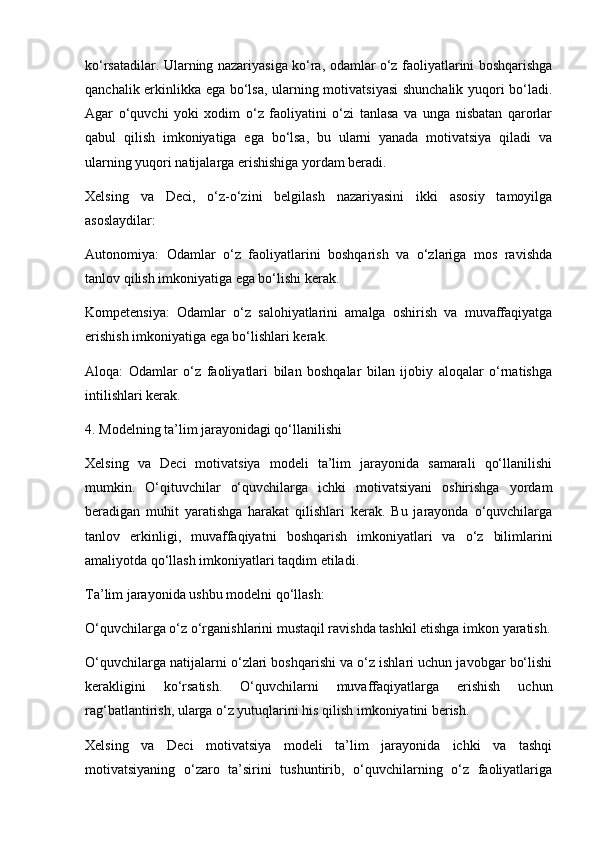 ko‘rsatadilar. Ularning nazariyasiga ko‘ra, odamlar o‘z faoliyatlarini boshqarishga
qanchalik erkinlikka ega bo‘lsa, ularning motivatsiyasi  shunchalik yuqori bo‘ladi.
Agar   o‘quvchi   yoki   xodim   o‘z   faoliyatini   o‘zi   tanlasa   va   unga   nisbatan   qarorlar
qabul   qilish   imkoniyatiga   ega   bo‘lsa,   bu   ularni   yanada   motivatsiya   qiladi   va
ularning yuqori natijalarga erishishiga yordam beradi.
Xelsing   va   Deci,   o‘z-o‘zini   belgilash   nazariyasini   ikki   asosiy   tamoyilga
asoslaydilar:
Autonomiya:   Odamlar   o‘z   faoliyatlarini   boshqarish   va   o‘zlariga   mos   ravishda
tanlov qilish imkoniyatiga ega bo‘lishi kerak.
Kompetensiya:   Odamlar   o‘z   salohiyatlarini   amalga   oshirish   va   muvaffaqiyatga
erishish imkoniyatiga ega bo‘lishlari kerak.
Aloqa:   Odamlar   o‘z   faoliyatlari   bilan   boshqalar   bilan   ijobiy   aloqalar   o‘rnatishga
intilishlari kerak.
4. Modelning ta’lim jarayonidagi qo‘llanilishi
Xelsing   va   Deci   motivatsiya   modeli   ta’lim   jarayonida   samarali   qo‘llanilishi
mumkin.   O‘qituvchilar   o‘quvchilarga   ichki   motivatsiyani   oshirishga   yordam
beradigan   muhit   yaratishga   harakat   qilishlari   kerak.   Bu   jarayonda   o‘quvchilarga
tanlov   erkinligi,   muvaffaqiyatni   boshqarish   imkoniyatlari   va   o‘z   bilimlarini
amaliyotda qo‘llash imkoniyatlari taqdim etiladi.
Ta’lim jarayonida ushbu modelni qo‘llash:
O‘quvchilarga o‘z o‘rganishlarini mustaqil ravishda tashkil etishga imkon yaratish.
O‘quvchilarga natijalarni o‘zlari boshqarishi va o‘z ishlari uchun javobgar bo‘lishi
kerakligini   ko‘rsatish.   O‘quvchilarni   muvaffaqiyatlarga   erishish   uchun
rag‘batlantirish, ularga o‘z yutuqlarini his qilish imkoniyatini berish. 
Xelsing   va   Deci   motivatsiya   modeli   ta’lim   jarayonida   ichki   va   tashqi
motivatsiyaning   o‘zaro   ta’sirini   tushuntirib,   o‘quvchilarning   o‘z   faoliyatlariga 