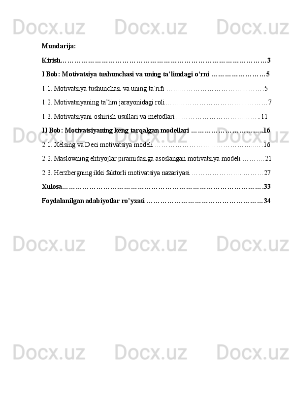 Mundarija:
Kirish………………………………………………………………………………3
I Bob: Motivatsiya tushunchasi va uning ta’limdagi o‘rni ……………………5
1.1. Motivatsiya tushunchasi va uning ta’rifi …………………………………….5
1.2. Motivatsiyaning ta’lim jarayonidagi roli………………………………………7
1.3. Motivatsiyani oshirish usullari va metodlari………………………………..11
II Bob: Motivatsiyaning keng tarqalgan modellari …………………………..16
2.1. Xelsing va Deci motivatsiya modeli ……………………………………..….16
2.2. Maslowning ehtiyojlar piramidasiga asoslangan motivatsiya modeli ……….21
2.3. Herzbergning ikki faktorli motivatsiya nazariyasi …………………..………27
Xulosa…………………………………………………………………………….33
Foydalanilgan adabiyotlar ro’yxati ……………………………………………34 